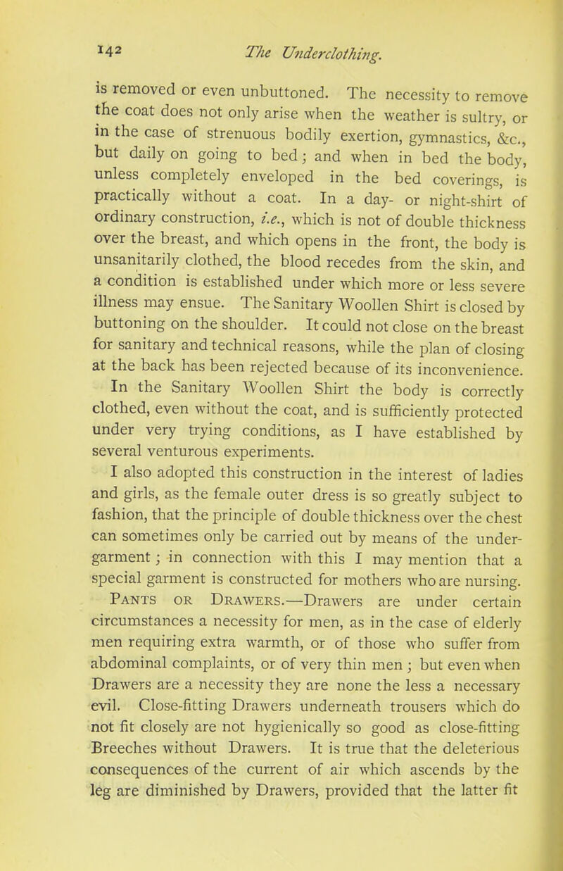 ^42 The Underdoihing. is removed or even unbuttoned. The necessity to remove the coat does not only arise when the weather is sultry, or in the case of strenuous bodily exertion, gymnastics, &c., but daily on going to bed; and when in bed the body, unless completely enveloped in the bed coverings, is practically without a coat. In a day- or night-shirt of ordinary construction, i.e., which is not of double thickness over the breast, and which opens in the front, the body is unsanitarily clothed, the blood recedes from the skin, and a condition is established under which more or less severe illness may ensue. The Sanitary Woollen Shirt is closed by buttoning on the shoulder. It could not close on the breast for sanitary and technical reasons, while the plan of closing at the back has been rejected because of its inconvenience. In the Sanitary Woollen Shirt the body is correctly clothed, even without the coat, and is sufficiently protected under very trying conditions, as I have established by several venturous experiments. I also adopted this construction in the interest of ladies and girls, as the female outer dress is so greatly subject to fashion, that the principle of double thickness over the chest can sometimes only be carried out by means of the under- garment ; -in connection with this I may mention that a special garment is constructed for mothers who are nursing. Pants or Drawers.—Drawers are under certain circumstances a necessity for men, as in the case of elderly men requiring extra warmth, or of those who suffer from abdominal complaints, or of very thin men ; but even when Drawers are a necessity they are none the less a necessary evil. Close-fitting Drawers underneath trousers which do not fit closely are not hygienically so good as close-fitting Breeches without Drawers. It is true that the deleterious consequences of the current of air which ascends by the leg are diminished by Drawers, provided that the latter fit