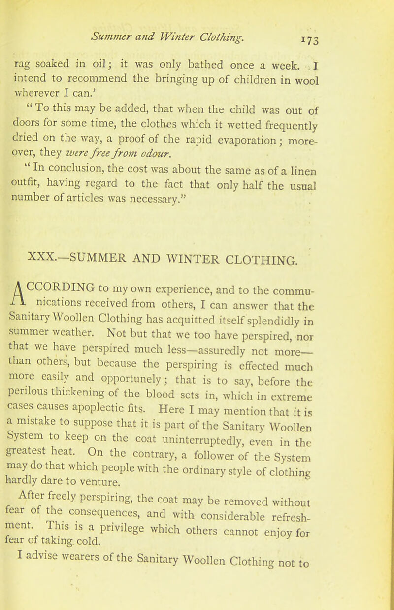 rag soaked in oil; it was only bathed once a week. I intend to recommend the bringing up of children in wool Avherever I can.’ “ To this may be added, that when the child was out of doors for some time, the clothes which it wetted frequently dried on the way, a proof of the rapid evaporation; more- over, they ivere free from odour. “ In conclusion, the cost was about the same as of a linen outfit, having regard to the fact that only half the usual number of articles was necessary.” XXX.—SUMMER AND WINTER CLOTHING. According to my own e.xperience, and to the commu- nications received from others, I can answer that the Sanitary Woollen Clothing has acquitted itself splendidly in summer weather. Not but that we too have perspired, nor that we have perspired much less—assuredly not more— than others, but because the perspiring is effected much more easily and opportunely; that is to say, before the perilous thickening of the blood sets in, which in extreme cases causes apoplectic fits. Here I may mention that it is a. mistake to suppose that it is part of the Sanitary Woollen System to keep on the coat uninterruptedly, even in the greatest heat. On the contrary, a follower of the System may do that which people with the ordinary style of clothint; hardly dare to venture. After freely perspiring, the coat may be removed without fear of the consequences, and with considerable refresh- ment. This IS a privilege which others cannot enjoy for fear of taking, cold. I advise wearers of the Sanitary Woollen Clothing not to