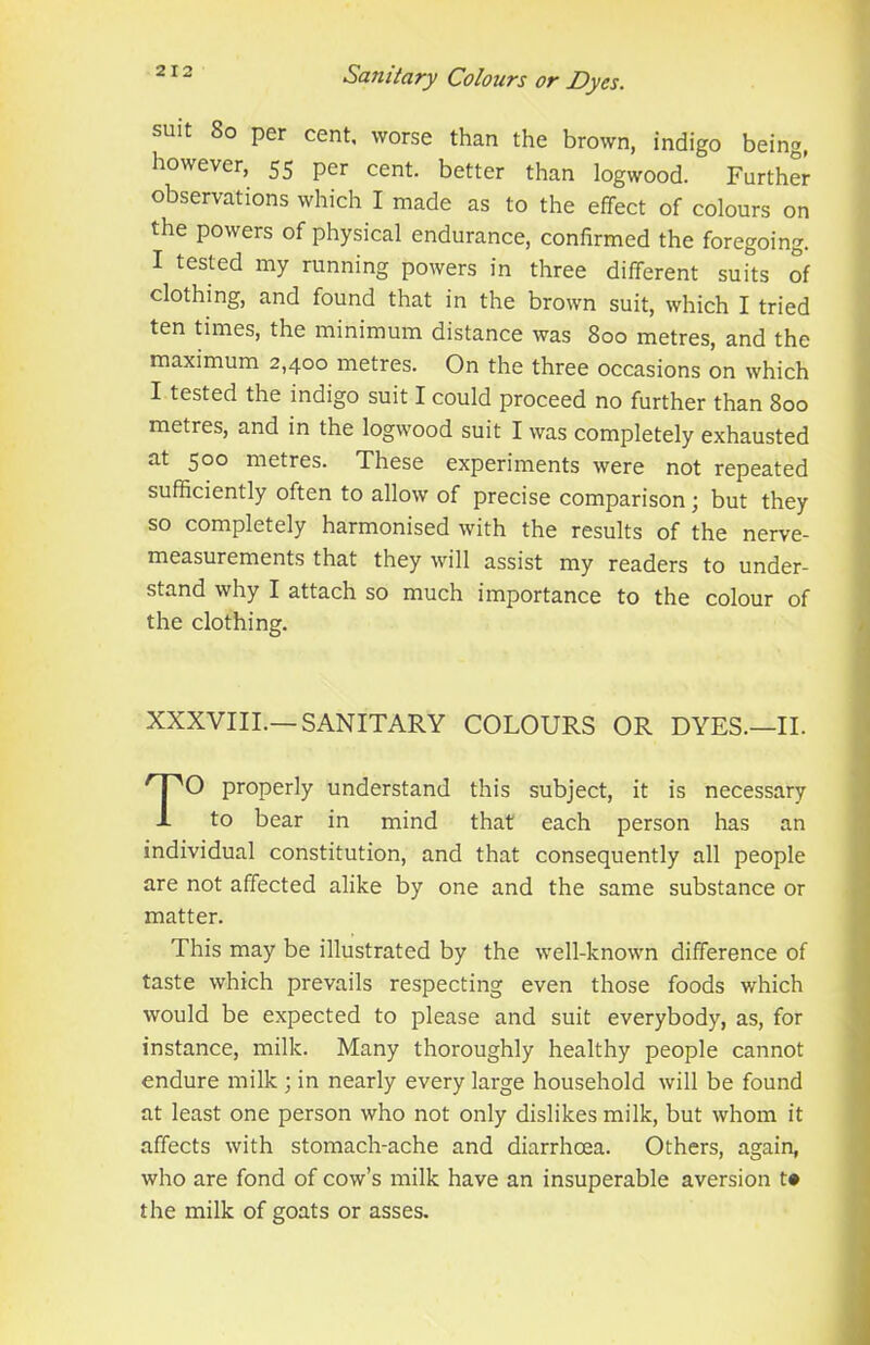 suit 8o per cent, worse than the brown, indigo being, however, 55 per cent, better than logwood. Further observations which I made as to the effect of colours on the powers of physical endurance, confirmed the foregoing. I tested my running powers in three different suits of clothing, and found that in the brown suit, which I tried ten times, the minimum distance was 800 metres, and the maximum 2,400 metres. On the three occasions on which I tested the indigo suit I could proceed no further than 800 metres, and in the logwood suit I was completely exhausted at 500 metres. These experiments were not repeated sufficiently often to allow of precise comparison; but they so completely harmonised with the results of the nerve- measurements that they will assist my readers to under- stand why I attach so much importance to the colour of the clothing. XXXVIII.—SANITARY COLOURS OR DYES.—II. O properly understand this subject, it is necessary to bear in mind that each person has an individual constitution, and that consequently all people are not affected alike by one and the same substance or This may be illustrated by the well-known difference of taste which prevails respecting even those foods which would be expected to please and suit everybody, as, for instance, milk. Many thoroughly healthy people cannot endure milk ; in nearly every large household will be found at least one person who not only dislikes milk, but whom it affects with stomach-ache and diarrhoea. Others, again, who are fond of cow’s milk have an insuperable aversion t* the milk of goats or asses. matter.