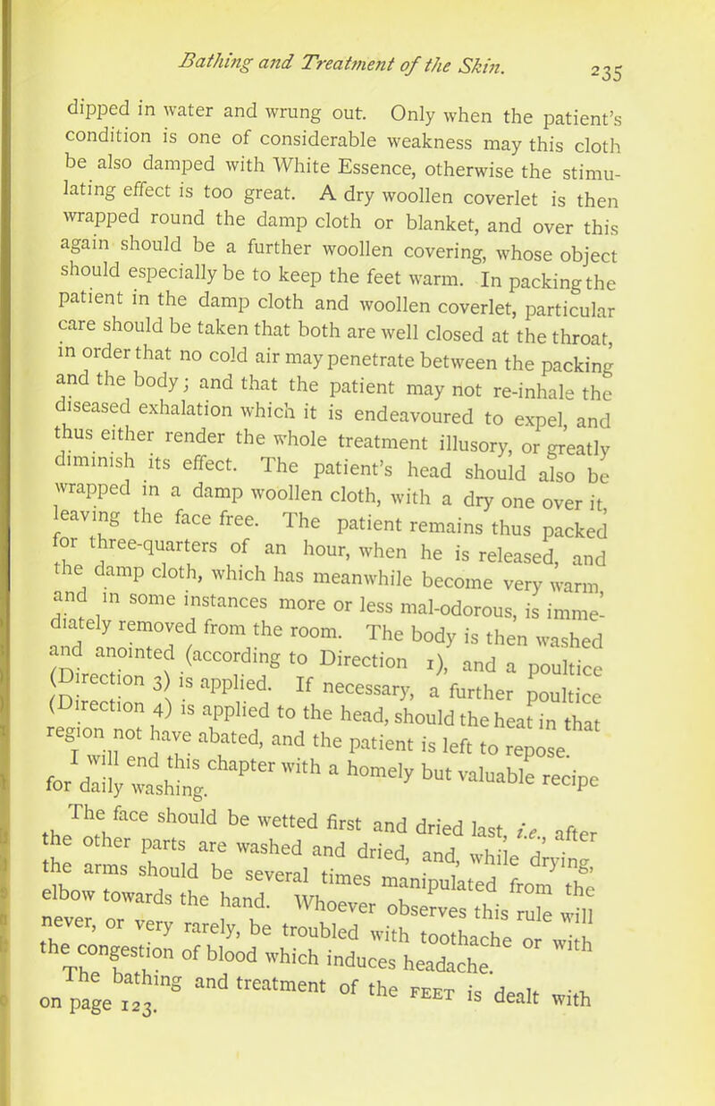 dipped in water and wrung out. Only when the patient’.s condition is one of considerable weakness may this cloth be also damped with White Essence, otherwise the stimu- lating effect is too great. A dry woollen coverlet is then wrapped round the damp cloth or blanket, and over this again should be a further woollen covering, whose object should especially be to keep the feet warm. In packing the patient in the damp cloth and woollen coverlet, particular care should be taken that both are well closed at the throat, in order that no cold air may penetrate between the packing and the body; and that the patient may not re-inhale the diseased exhalation which it is endeavoured to expel and t us either render the whole treatment illusory, or greatly dimmish its effect. The patient’s head should aJso be wrapped in a damp woollen cloth, with a dry one over it eaving the face free. The patient remains thus packed for three-quarters of an hour, when he is released, and e damp cloth, which has meanwhile become very warm and in some instances more or less mal-odorous, is imme- and anointed (according to Direction i), and a poultice Direc ion 3 is applied. If necessary, a further poultice (Direction 4) is applied to the head, should the heat in that region not have abated, and the patient is left to rZse the arms should be several times manipuiated from The elbow towards the hand. Whoever observes this Se Tin never, or very rarely, be troubled w.bh frn u the congestion of b.T;d whicht^u^:'; on page T** dealt with