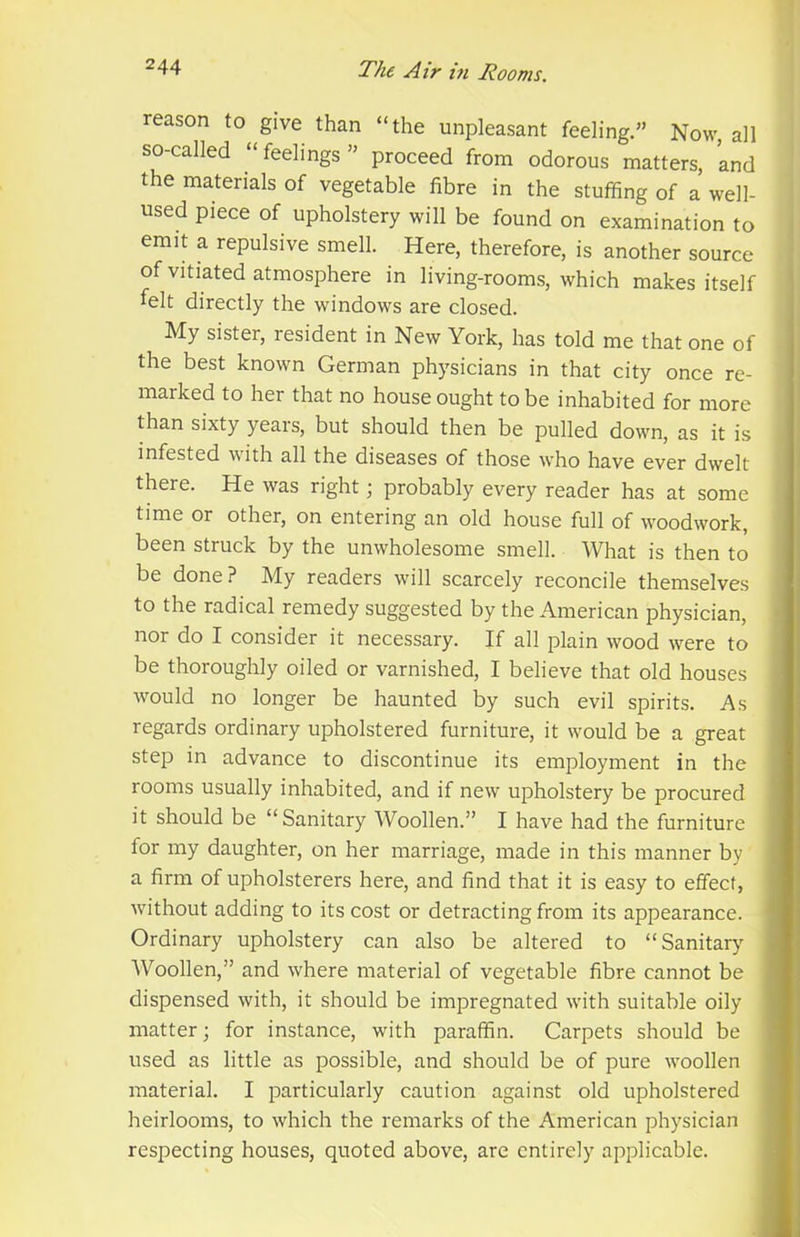 reason to give than “the unpleasant feeling.” Now, all so-called “feelings” proceed from odorous matters, and the materials of vegetable fibre in the stuffing of a well- used piece of upholstery will be found on examination to emit a repulsive smell. Here, therefore, is another source of vitiated atmosphere in living-rooms, which makes itself felt directly the windows are closed. My sister, resident in New York, has told me that one of the best known German physicians in that city once re- marked to her that no house ought to be inhabited for more than sixty years, but should then be pulled down, as it is infested with all the diseases of those who have ever dwelt there. He was right; probably every reader has at some time or other, on entering an old house full of woodwork, been struck by the unwholesome smell. What is then to be done? My readers will scarcely reconcile themselves to the radical remedy suggested by the American physician, nor do I consider it necessary. If all plain wood were to be thoroughly oiled or varnished, I believe that old houses would no longer be haunted by such evil spirits. As regards ordinary upholstered furniture, it would be a great step in advance to discontinue its employment in the rooms usually inhabited, and if new upholstery be procured it should be “Sanitary Woollen.” I have had the furniture for my daughter, on her marriage, made in this manner by a firm of upholsterers here, and find that it is easy to effect, without adding to its cost or detracting from its appearance. Ordinary upholstery can also be altered to “Sanitary Woollen,” and where material of vegetable fibre cannot be dispensed with, it should be impregnated with suitable oily matter; for instance, with paraffin. Carpets should be used as little as possible, and should be of pure woollen material. I particularly caution against old upholstered heirlooms, to which the remarks of the American physician respecting houses, quoted above, are entirely applicable.