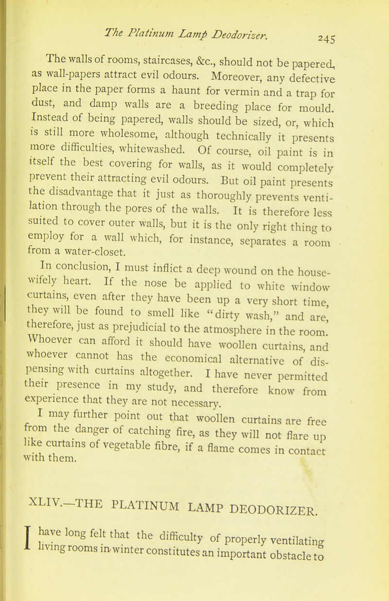 The walls of rooms, staircases, &c., should not be papered, as wall-papers attract evil odours. Moreover, any defective place in the paper forms a haunt for vermin and a trap for dust, and damp walls are a breeding place for mould. Instead of being papered, walls should be sized, or, which IS still more wholesome, although technically it presents more difficulties, whitewashed. Of course, oil paint is in Itself the best covering for walls, as it would completely prevent their attracting evil odours. But oil paint presents the disadvantage that it just as thoroughly prevents venti- lation through the pores of the walls. It is therefore less suited to cover outer walls, but it is the only right thing to employ for a wall which, for instance, separates a room from a water-closet. In conclusion, I must inflict a deep wound on the house- wifely heart. If the nose be applied to white window curtains, even after they have been up a very short time they will be found to smell like “dirty wash,” and are! therefore, just as prejudicial to the atmosphere in the room! Whoever can afford it should have woollen curtains, and whoever cannot has the economical alternative of dis- pensing with curtains altogether. I have never permitted their presence in my study, and therefore know from experience that they are not necessary. I may further point out that woollen curtains are free from the danger of catching fire, as they will not flare up hke curtains of vegetable fibre, if a flame comes in contact with them. XLIV.- -THE PLATINUM LAMP DEODORIZER. I iTvIn ving rooms m winter constitutes an important obstacle to