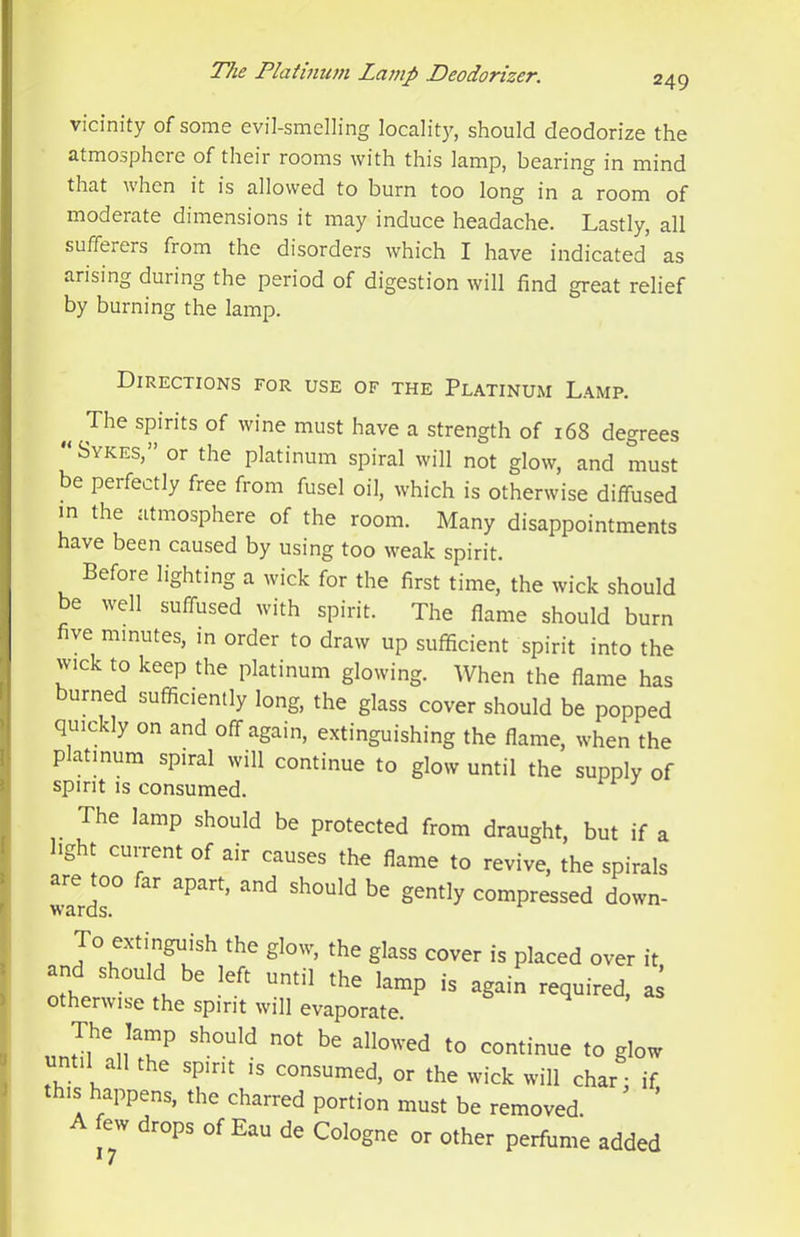 249 vicinity of some evil-smelling locality, should deodorize the atmosphere of their rooms with this lamp, bearing in mind that when it is allowed to burn too long in a room of moderate dimensions it may induce headache. Lastly, all sufferers from the disorders which I have indicated as arising during the period of digestion will find great relief by burning the lamp. Directions for use of the Platinum Lamp. The spirits of wine must have a strength of 168 degrees Sykes,” or the platinum spiral will not glow, and must be perfectly free from fusel oil, which is otherwise diffused m the atmosphere of the room. Many disappointments have been caused by using too weak spirit. Before lighting a wick for the first time, the wick should be well suffused with spirit. The flame should burn ve minutes, in order to draw up sufficient spirit into the wick to keep the platinum glowing. When the flame has burned sufficiently long, the glass cover should be popped quickly on and off again, extinguishing the flame, when the platmura spiral will continue to glow until the supply of spirit IS consumed. The lamp should be protected from draught, but if a light cui-rent of air causes the flame to revive, the spirals are too far apart, and should be gently compressed down- wards. To extinguish the glow, the glass cover is placed over it Xr ■“ fu ’“P as otherwise the spirit will evaporate. The lamp should not be allowed to continue to glow until all the spirit is consumed, or the wick will char; if this happens, the charred portion must be removed A few drops of Eau de Cologne or other perfume added