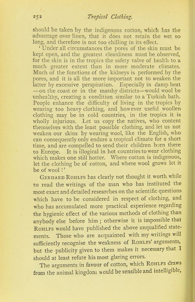 should be taken by the indigenous cotton, which has the advantage over linen, that it does not retain the wet so long, and therefore is not too chilling in its effect. ‘ Under all circumstances the pores of the skin must be kept open, and the greatest cleanliness must be observed, for the skin is in the tropics the safety valve of health to a much greater extent than in more moderate climates. Much of the functions of the kidneys is performed by the pores, and it is all the more important not to weaken the latter by excessive perspiration. Especially in damp heat —on the coast or in the marshy districts—would wool be unhealthy, creating a condition similar to a Turkish bath. People enhance the difficulty of living in the tropics by wearing too heavy clothing, and however useful woollen clothing may be in cold countries, in the tropics it is wholly injurious. Let us copy the natives, who content themselves with the least possible clothing, and let us not weaken our skins by wearing wool, like the English, who can consequently only endure a tropical climate for a short time, and are compelled to send their children born there to Europe. It is illogical in hot countries to wear clothing which makes one still hotter. Where cotton is indigenous, let the clothing be of cotton, and where wool grows let it be of wool ! ’ Gerhard Rohlfs has clearly not thought it worth while to read the writings of the man who has instituted the most exact and detailed researches on the scientific questions which have to be considered in respect of clothing, and who has accumulated more practical experience regarding the hygienic effect of the various methods of clothing than anybody else before him ; otherwise it is impossible that Rohlfs would have published the above unqualified state- ments. Those who are acquainted with my writings will sufficiently recognise the weakness of Rohlfs’ arguments, but the publicity given to them makes it necessary that I should at least refute his most glaring errors. The arguments in favour of cotton, which Rohlfs draws from the animal kingdom would be sensible and intelligible,