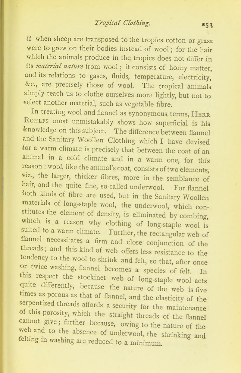 if when sheep are transposed to the tropics cotton or grass were to grow on their bodies instead of wool; for the hair which the animals produce in the tropics does not differ in its material nature from wool; it consists of horny matter, and its relations to gases, fluids, temperature, electricity, •&C., are precisely those of wool. The tropical animals simply teach us to clothe ourselves more lightly, but not to select another material, such as vegetable fibre. In treating wool and flannel as synonymous terms, Herr Rohlfs most unmistakably shows how superficial is his knowledge on this subject. The difference between flannel and the Sanitary Woollen Clothing which I have devised for a warm climate is precisely that between the coat of an animal in a cold climate and in a warm one, for this reason : wool, like the animal’s coat, consists of two elements, viz., the larger, thicker fibres, more in the semblance of hair, and the quite fine, so-called underwool. For flannel both kinds of fibre are used, but in the Sanitary Woollen materials of long-staple wool, the underwool, which con- stitutes the element of density, is eliminated by combing, which IS a reason why clothing of long-staple wool is suited to a warm climate. Further, the rectangular web of flannel necessitates a firm and close conjunction of the threads; and this kind of web offers less resistance to the tendency to the wool to shrink and felt, so that, after once •or twice washing, flannel becomes a species of felt. In this respect the stockinet web of long-staple wool acts quite differently, because the nature of the web is five times as porous as that of flannel, and the elasticity of the cerpentized threads affords a security for the maintenance of this porosity, which the straight threads of the flannel cannot give; further because, owing to the nature of the web and to the absence of underwool, the shrinking and felting in washing are reduced to a minimum.