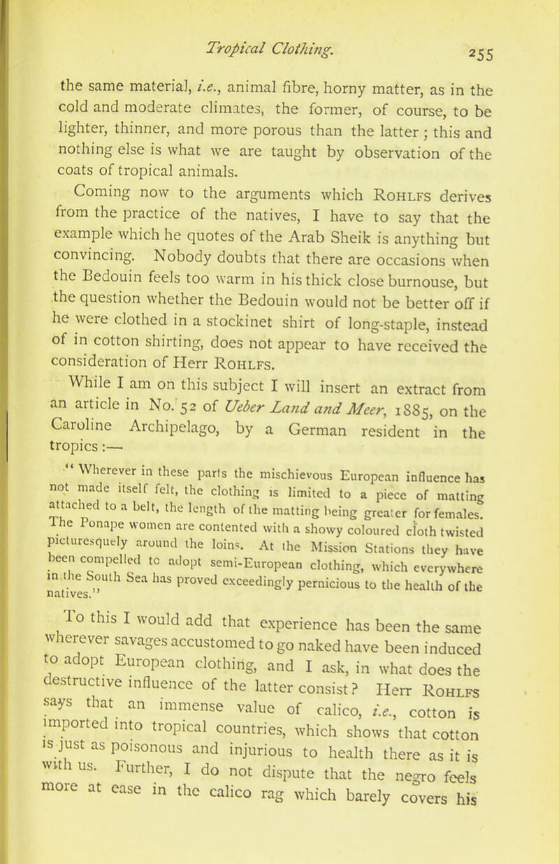 the same material, i.e., animal fibre, horny matter, as in the cold and moderate climates, the former, of course, to be lighter, thinner, and more porous than the latter; this and nothing else is what we are taught by observation of the coats of tropical animals. Coming now to the arguments which Rohlfs derives from the practice of the natives, I have to say that the example which he quotes of the Arab Sheik is anything but convincing. Nobody doubts that there are occasions when the Bedouin feels too warm in his thick close burnouse, but the question whether the Bedouin would not be better off if he weie clothed in a stockinet shirt of long-staple, instead of in cotton shirting, does not appear to have received the consideration of Herr Rohlfs. While I am on this subject I will insert an extract from an article in No. 52 of Ueber Land and Meer, 1885, Caroline Archipelago, by a German resident in the tropics:— “ Wherever in these parts the mischievous European influence has not made itself felt, the clothing is limited to a piece of matting attached to a belt, the length of the matting being greater for females. 1 he 1 onape women are contented with a showy coloured cloth twisted picturesquely around the loins. At the Mission Stations they have been compelled to adopt semi-European clothing, which everywhere nat'ives exceedingly pernicious to the health of the To this I would add that experience has been the same wherever savages accustomed to go naked have been induced to adopt European clothing, and I ask, in what does the destructive influence of the latter consist ? Elerr Rohlfs says that an immense value of calico, i.e., cotton is imported into tropical countries, which shows that cotton IS just as poisonous and injurious to health there as it is wu 1 us. Further, I do not dispute that the negro feels more at ease in the calico rag which barely covers his