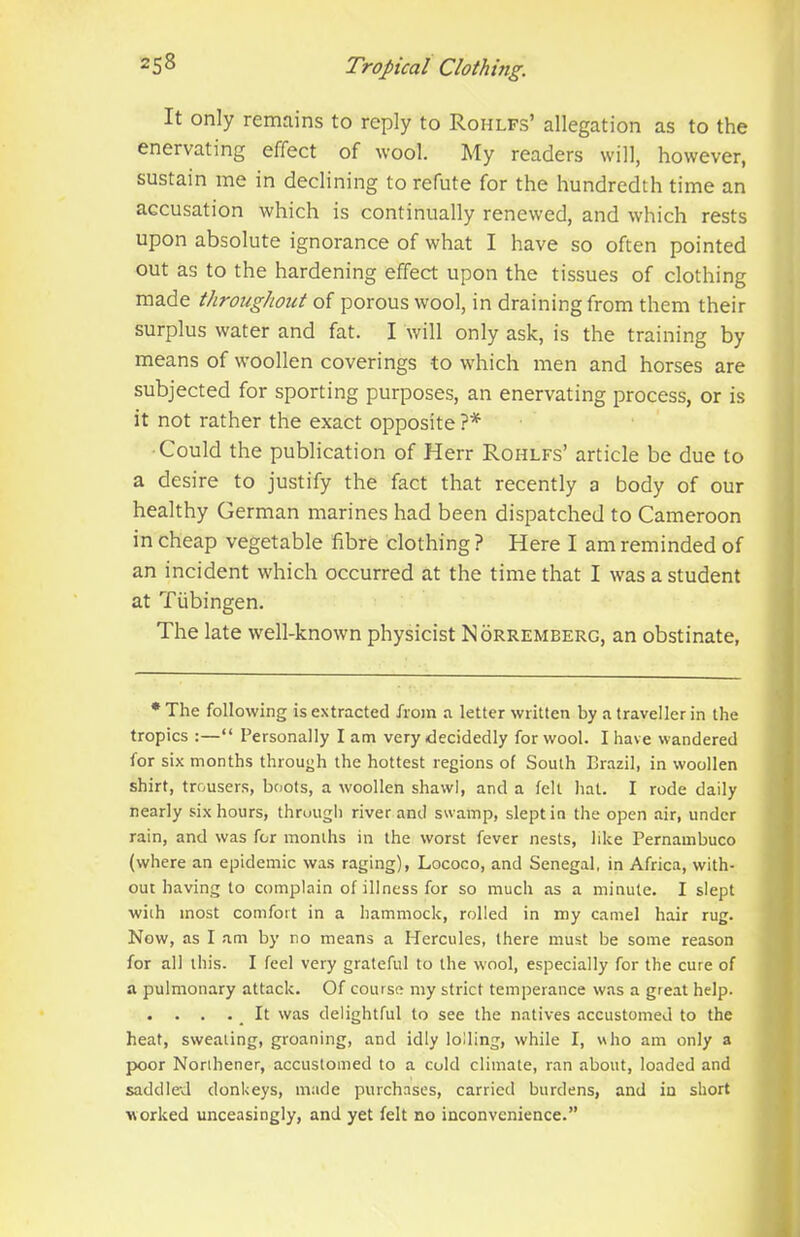 It only remains to reply to Rohlfs’ allegation as to the enervating effect of wool. My readers will, however, sustain me in declining to refute for the hundredth time an accusation which is continually renewed, and which rests upon absolute ignorance of what I have so often pointed out as to the hardening effect upon the tissues of clothing made throughout of porous wool, in draining from them their surplus water and fat. I will only ask, is the training by means of woollen coverings to which men and horses are subjected for sporting purposes, an enervating process, or is it not rather the exact opposite ?* Could the publication of Herr Rohlfs’ article be due to a desire to justify the fact that recently a body of our healthy German marines had been dispatched to Cameroon in cheap vegetable fibre clothing ? Here I am reminded of an incident which occurred at the time that I was a student at Tubingen. The late well-known physicist Norremberg, an obstinate, * The following is extracted from a letter written by a traveller in the tropics :—“ Personally lam very decidedly for wool. I have wandered for six months through the hottest regions of South Brazil, in woollen shirt, trousers, boots, a woollen shawl, and a felt hat. I rode daily nearly six hours, through river and swamp, slept in the open air, under rain, and was for months in the worst fever nests, like Pernambuco (where an epidemic was raging), Lococo, and Senegal, in Africa, with- out having to complain of illness for so much as a minute. I slept with most comfort in a hammock, rolled in my camel hair rug. Now, as I am by no means a Hercules, there must be some reason for all this. I feel very grateful to the wool, especially for the cure of a pulmonary attack. Of course my strict temperance was a great help. . . . . _ It was delightful to see the natives accustomed to the heat, sweating, groaning, and idly lolling, while I, who am only a poor Norihener, accustomed to a cold climate, ran about, loaded and saddle'd donkeys, made purchases, carried burdens, and in short worked unceasingly, and yet felt no inconvenience.”