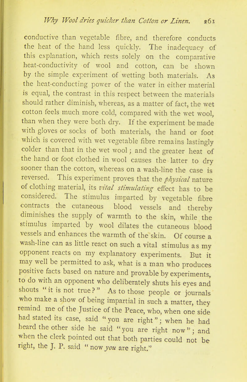 conductive than vegetable fibre, and therefore conducts the heat of the hand less quickly. The inadequacy of this e.vplanation, which rests solely on the comparative heat-conductivity of wool and cotton, can be shown by the simple experiment of wetting both materials. As the heat-conducting power of the water in either material is equal, the contrast in this respect between the materials should rather diminish, whereas, as a matter of fact, the wet cotton feels much more cold, compared with the wet wool, than when they were both dry. If the experiment be made with gloves or socks of both materials, the hand or foot which is covered with wet vegetable fibre remains lastingly colder than that in the wet wool \ and the greater heat of the hand or foot clothed in wool causes the latter to dry sooner than the cotton, whereas on a wash-line the case is reversed. This experiment proves that the physical nature of clothing material, its vital stimulating effect has to be considered. The stimulus imparted by vegetable fibre contracts the cutaneous blood vessels and thereby diminishes the supply of warmth to the skin, while the stimulus imparted by wool dilates the cutaneous blood vessels and enhances the warmth of the skin. Of course a wash-line can as little react on such a vital stimulus as my opponent reacts on my explanatory experiments. But it may well be permitted to ask, what is a man who produces positive facts based on nature and provable by experiments, to do with an opponent who deliberately shuts his eyes and shouts “ it is not true?” As to those people or journals who make a show of being impartial in such a matter, they , remind me of the Justice of the Peace, who, when one side ;• had stated its case, said “ you are right ”; when he had ; heard the other side he said “you are right now”; and j when the clerk pointed out that both parties could not be right, the J. P. said “ now'_j’t7?^ are right.”