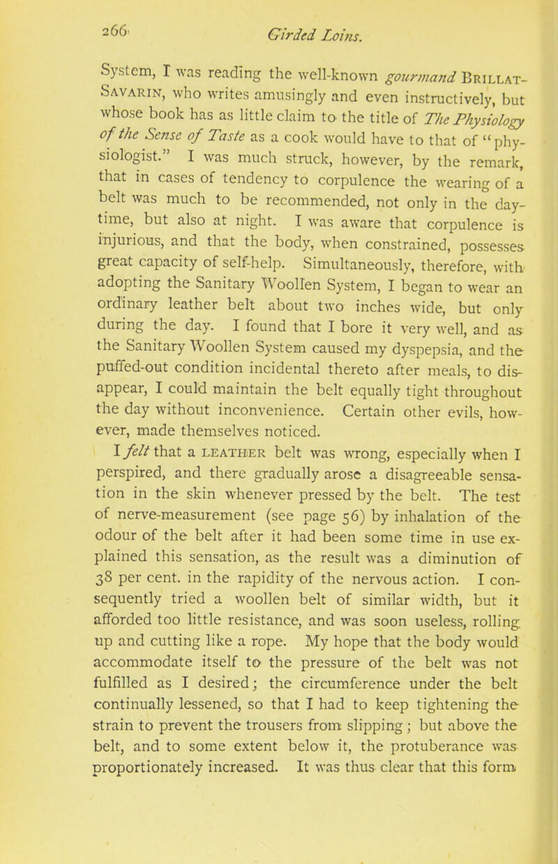 System, I was reading the well-known gourmand Brillat- Savarin, who writes amusingly and even instructively, but whose book has as little claim to the title of The Physiology of the Sense of Taste as a cook would have to that of “ phy- siologist.” I was much struck, however, by the remark, that in cases of tendency to corpulence the wearing of a belt was much to be recommended, not only in the day- time, but also at night. I was aware that corpulence is injurious, and that the body, when constrained, posses.ses- great capacity of self-help. Simultaneously, therefore, with adopting the Sanitary Woollen System, I began to wear an ordinary leather belt about two inches wide, but only during the day. I found that I bore it very well, and as the Sanitary Woollen System caused my dyspepsia, and the puffed-out condition incidental thereto after meals, to dis- appear, I could maintain the belt equally tight throughout the day without inconvenience. Certain other evils, how- ever, made themselves noticed. I that a LEATHER belt was wrong, especially when I perspired, and there gradually arose a disagreeable sensa- tion in the skin whenever pressed by the belt. The test of nerve-measurement (see page 56) by inhalation of the odour of the belt after it had been some time in use ex- plained this sensation, as the result was a diminution of 38 per cent, in the rapidity of the nervous action. I con- sequently tried a woollen belt of similar width, but it afforded too little resistance, and was soon useless, rolling up and cutting like a rope. My hope that the body would accommodate itself to the pressure of the belt was not fulfilled as I desired; the circumference under the belt continually lessened, so that I had to keep tightening the strain to prevent the trousers from slipping; but above the belt, and to some extent below it, the protuberance was proportionately increased. It was thus clear that this forni