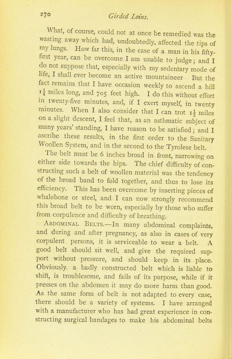 What, of course, could not at once be remedied was the wasting away which had, undoubtedly, affected the tips of my lungs. How far this, in the case of a man in his fifty- first year, can be overcome I am unable to judge; and I do not suppose that, especially with my sedentary liode of life, I shall ever become an active mountaineer But the fact remains that I have occasion weekly to ascend a hill miles long, and 705 feet high. I do this without effort in twenty-five minutes, and, if I exert myself, in twenty minutes. When I also consider that I can trot miles on a slight descent, I feel that, as an asthmatic subject of many years’ standing, I have reason to be satisfied; and I ascribe these results, in the first order to the Sanitary Woollen System, and in the second to the Tyrolese belt. The belt must be 6 inches broad in front, narrowing on either side towards the hips. The chief difficulty of con- structing such a belt of woollen material was the tendency of the broad band to fold together, and thus to lose its efficiency. This has been overcome by inserting pieces of whalebone or steel, and I can now strongly recommend this broad belt to be worn, especially by those who suffer from corpulence and difficulty of breathing. Abdominal Belts.—In many abdominal complaints, and during and after pregnancy, as also in cases of very corpulent persons, it is serviceable to wear a belt. A good belt should sit well, and give the required sup- port without pressure, and should keep in its place. Obviously, a badly constructed belt which is liable to shift, is troublesome, and fails of its purpose, while if it presses on the abdomen it may do more harm than good- As the same form of belt is not adapted to every case, there should be a variety of systems. I have arranged with a manufacturer who has had great experience in con- structing surgical bandages to make his abdominal belts