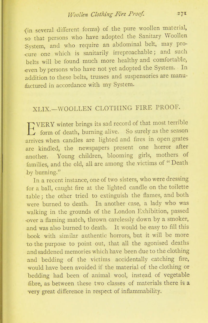 •(in several different forms) of the pure woollen material, so that persons who have adopted the Sanitary Woollen System, and who require an abdominal belt, may pro- •cure one which is sanitarily irreproachable; and such belts will be found much more healthy and comfortable, ■even by persons who have not yet adopted the System. In addition to these belts, trusses and suspensories are manu- factured in accordance with my System. XLIX.—WOOLLEN CLOTLIING FIRE PROOF. Every winter brings its sad record of that most terrible form of death, burning alive. So surely as the season arrives when candles are lighted and fires in open grates are kindled, the newspapers present one horror after another. Young children, blooming girls, mothers of frmilies, and the old, all are among the victims of “ Death by burning.” In a recent instance, one of two sisters, who were dressing for a ball, caught fire at the lighted candle on the toilette table; the other tried to extinguish the flames, and both were burned to death. In another case, a lady who was walking in the grounds of the London ]*'xhibition, passed •over a flaming match, thrown carelessly down by a smoker, and was also burned to death. It would be easy to fill this book with similar authentic horrors, but it will be more to the purpose to point out, that all the agonised deaths and saddened memories which have been due to the clothing and bedding of the victims accidentally catching fire, would have been avoided if the material of the clothing or bedding had been of animal wool, instead of vegetable fibre, as between these two classes of materials there is a •very great difference in respect of inflammability.