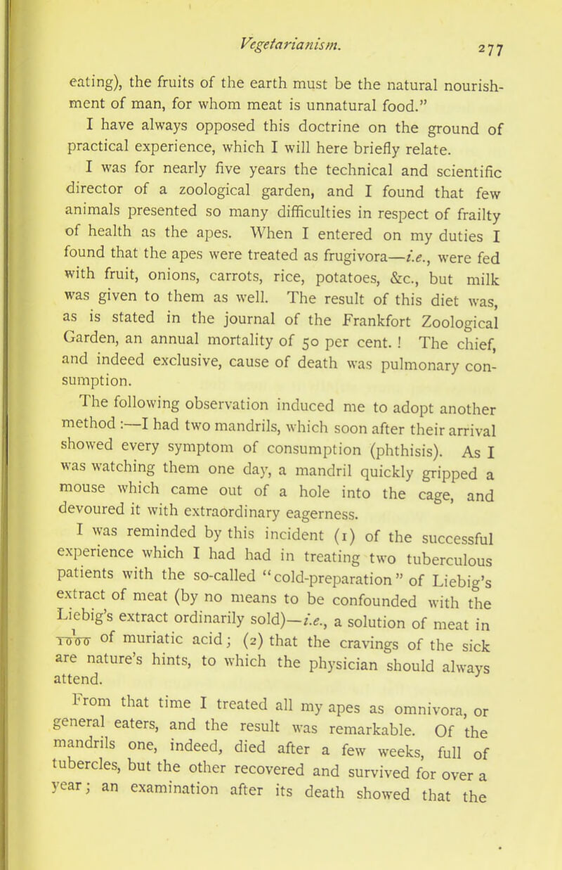 eating), the fruits of the earth must be the natural nourish- ment of man, for whom meat is unnatural food.” I have always opposed this doctrine on the ground of practical experience, which I will here briefly relate. I was for nearly five years the technical and scientific director of a zoological garden, and I found that few animals presented so many difficulties in respect of frailty of health as the apes. When I entered on my duties I found that the apes were treated as frugivora—were fed with fruit, onions, carrots, rice, potatoes, &c., but milk was given to them as well. The result of this diet was, as is stated in the journal of the Frankfort Zoological Garden, an annual mortality of 50 per cent. ! The chief, and indeed exclusive, cause of death was pulmonary con- sumption. The following observation induced me to adopt another method :~I had two mandrils, which soon after their arrival showed every symptom of consumption (phthisis). As I was watching them one day, a mandril quickly gripped a mouse which came out of a hole into the cage, and devoured it with extraordinary eagerness. I was reminded by this incident (i) of the successful experience which I had had in treating two tuberculous patients with the so-called “cold-preparation” of Liebig’s extract of meat (by no means to be confounded with the Liebig’s extract ordinarily sold)-/>., a solution of meat in TTiW of muriatic acid; (2) that the cravings of the sick are nature’s hints, to which the physician should always attend. ^ hrom that time I treated all my apes as omnivora, or general eaters, and the result was remarkable. Of the mandrils one, indeed, died after a few weeks, full of tubercles, but the other recovered and survived for over a year; an examination after its death showed that the