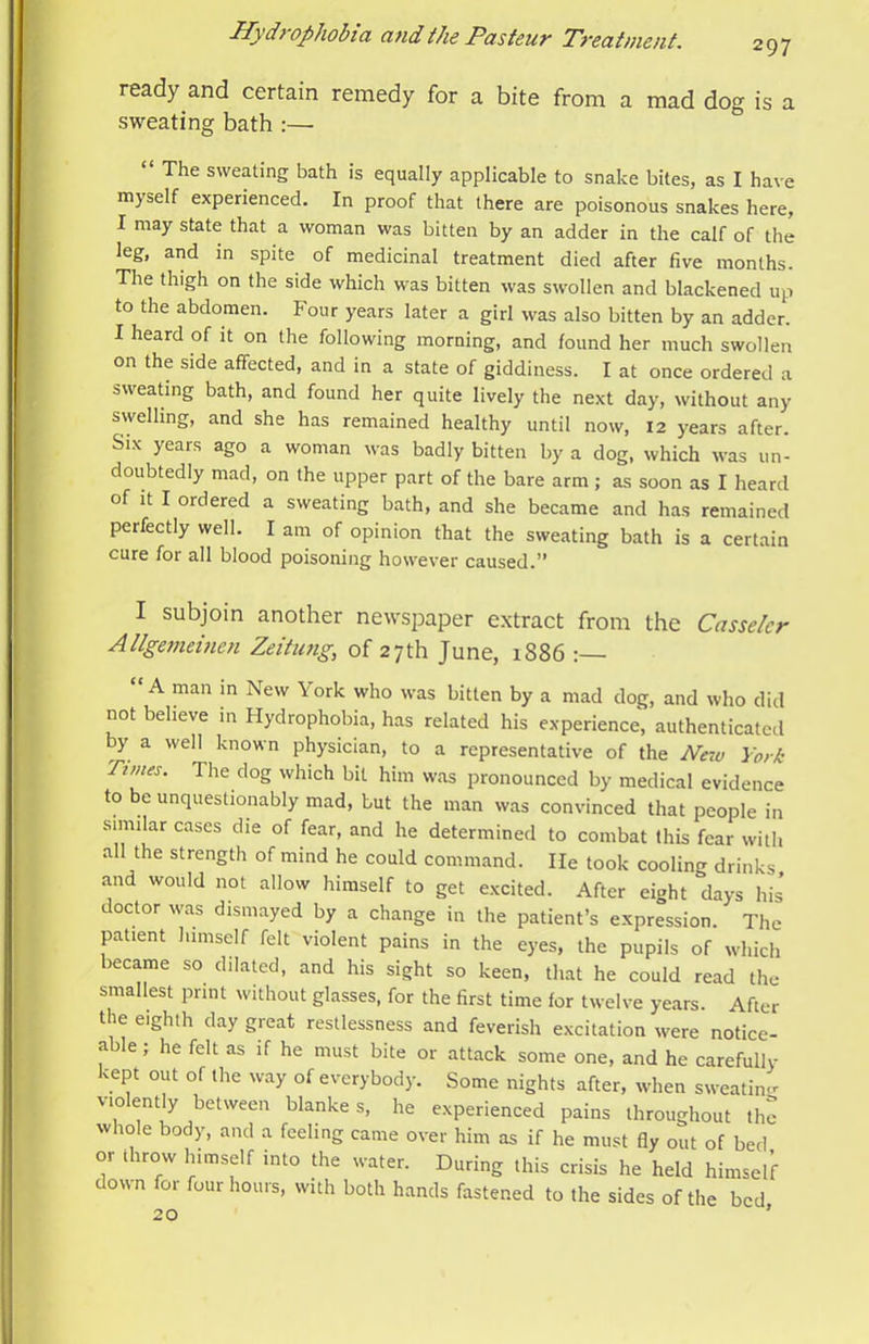ready and certain remedy for a bite from a mad dog is a sweating bath :— “ The sweating bath is equally applicable to snake bites, as I have myself experienced. In proof that there are poisonous snakes here, I may state that a woman was bitten by an adder in the calf of the leg, and in spite of medicinal treatment died after five months. The thigh on the side which was bitten was swollen and blackened up to the abdomen. Four years later a girl was also bitten by an adder. I heard of it on the following morning, and found her much swollen on the side affected, and in a state of giddiness. I at once ordered a sweating bath, and found her quite lively the next day, without any swelling, and she has remained healthy until now, 12 years after. Six years ago a woman was badly bitten by a dog, which was un- doubtedly mad, on the upper part of the bare arm ; as soon as I heard of it I ordered a sweating bath, and she became and has remained perfectly well. I am of opinion that the sweating bath is a certain cure for all blood poisoning however caused.” I subjoin another newspaper extract from the Casselcr Atlgemeinen Zeitung, of 27th June, i886 : “A man in New York who was bitten by a mad dog, and who did not believe in Hydrophobia, has related his experience, authenticated y a well known physician, to a representative of the New York Tunes. The dog which bit him was pronounced by medical evidence to be unquestionably mad, but the man was convinced that people in similar cases die of fear, and he determined to combat this fear with all the strength of mind he could command. lie took cooling drinks mad would not allow himself to get excited. After eight days his doctor was dismayed by a change in the patient’s expression. The patient himself felt violent pains in the eyes, the pupils of which became so dilated, and his sight so keen, that he could read the smallest print without glasses, for the first time for twelve years. After the eighth day great restlessness and feverish excitation were notice- able , he felt as if he must bite or attack some one, and he carefully kept out of the avay of everybody. Some nights after, when sweating violently between blanke s, he experienced pains throughout the whole body, and a feeling came over him as if he must fly out of bed or throw himself into the water. During this crisis he held himself down for four hours, with both hands fastened to the sides of the bed 20 ’