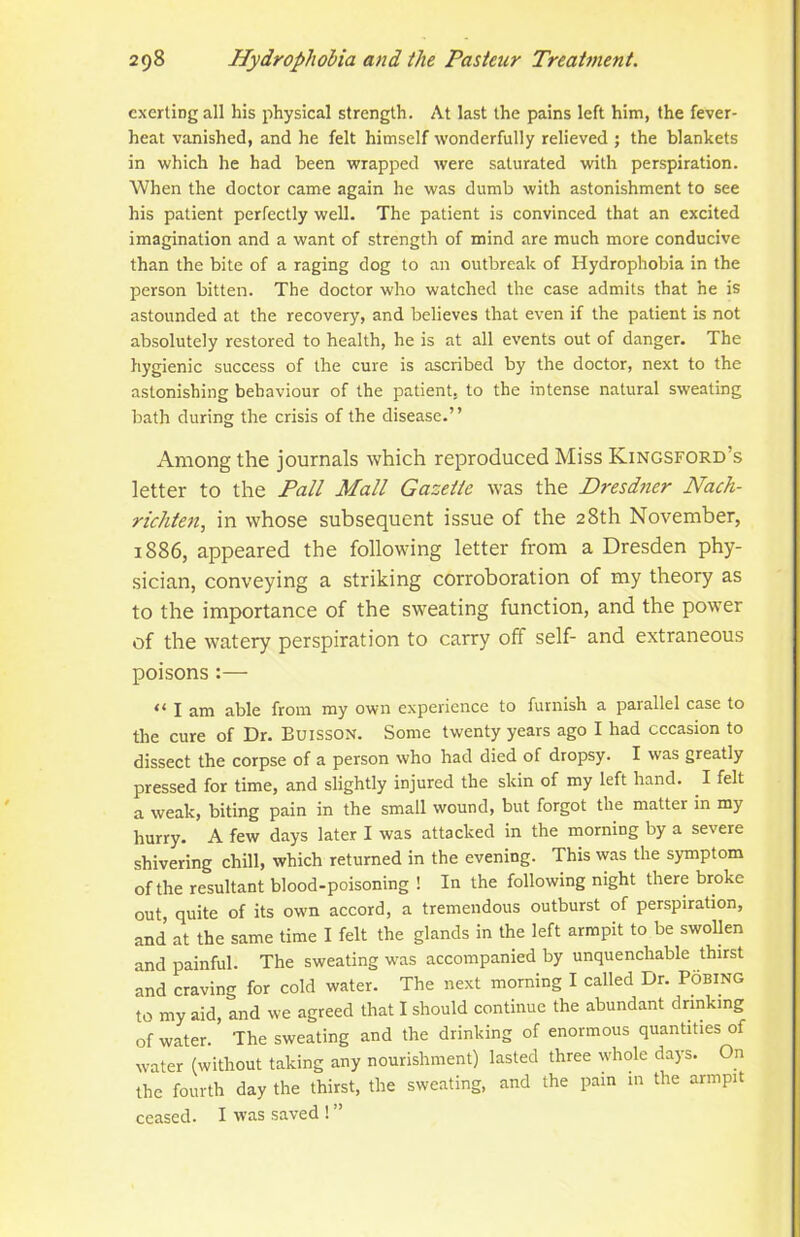 exerting all his physical strength. At last the pains left him, the fever- heat vanished, and he felt himself wonderfully relieved ; the blankets in which he had been wrapped were saturated with perspiration. When the doctor came again he was dumb with astonishment to see his patient perfectly well. The patient is convinced that an excited imagination and a want of strength of mind are much more conducive than the bite of a raging dog to an outbreak of Hydrophobia in the person bitten. The doctor who watched the case admits that he is astounded at the recovery, and believes that even if the patient is not absolutely restored to health, he is at all events out of danger. The hygienic success of the cure is ascribed by the doctor, next to the astonishing behaviour of the patient, to the intense natural sweating bath during the crisis of the disease.” Among the journals which reproduced Miss Kingsford’s letter to the Pall Mall Gazette was the Dresdner Nach- richten, in whose subsequent issue of the 28th November, 1886, appeared the following letter from a Dresden phy- sician, conveying a striking corroboration of my theory as to the importance of the sweating function, and the power of the watery perspiration to carry off self- and extraneous poisons :— “ I am able from my own experience to furnish a parallel case to the cure of Dr. Buisson. Some twenty years ago I had occasion to dissect the corpse of a person who had died of dropsy. I was greatly pressed for time, and slightly injured the skin of my left hand. I felt a weak, biting pain in the small wound, but forgot the matter in my hurry. A few days later I was attacked in the morning by a severe shivering chill, which returned in the evening. This was the symptom of the resultant blood-poisoning ! In the following night there broke out, quite of its own accord, a tremendous outburst of perspiration, and at the same time I felt the glands in the left armpit to be swollen and painful. The sweating was accompanied by unquenchable thirst and craving for cold water. The next morning I called Dr. Pobing to my aid, and we agreed that I should continue the abundant drinking of water. The sweating and the drinking of enormous quantities of water (without taking any nourishment) lasted three whole days. On the fourth day the thirst, the sweating, and the pain in the armpit ceased. I was saved ! ”
