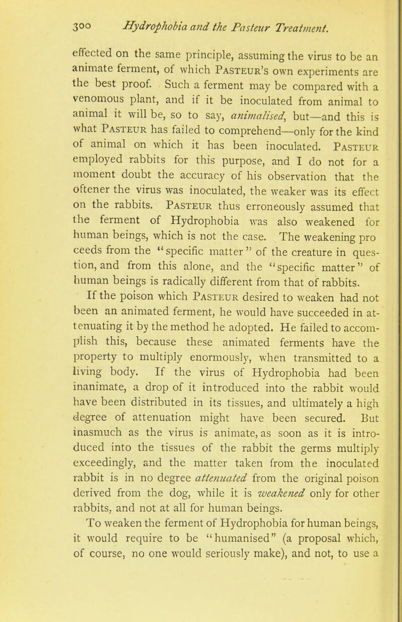 effected on the same principle, assuming the virus to be an animate ferment, of which Pasteur’s own experiments are the best proof. Such a ferment may be compared with a venomous plant, and if it be inoculated from animal to animal it will be, so to say, a7iinialised, but—and this is what Pasteur has failed to comprehend—only for the kind of animal on which it has been inoculated. Pasteur employed rabbits for this purpose, and I do not for a moment doubt the accuracy of his observation that the oftener the virus was inoculated, the weaker was its effect on the rabbits. Pasteur thus erroneously assumed that the ferment of Hydrophobia was also weakened for human beings, which is not the case. The weakening pro ceeds from the “ specific matter ” of the creature in ques- tion, and from this alone, and the ‘'specific matter” of human beings is radically different from that of rabbits. If the poison which Pasteur desired to weaken had not been an animated ferment, he would have succeeded in at- tenuating it by the method he adopted. He failed to accom- plish this, because these animated ferments have the property to multiply enormously, when transmitted to a living body. If the virus of Hydrophobia had been inanimate, a drop of it introduced into the rabbit would have been distributed in its tissues, and ultimately a high degree of attenuation might have been secured. But inasmuch as the virus is animate, as soon as it is intro- duced into the tissues of the rabbit the germs multiply exceedingly, and the matter taken from the inoculated rabbit is in no degree attenuated from the original poison derived from the dog, while it is weahe/ied only for other rabbits, and not at all for human beings. To weaken the ferment of Hydrophobia for human beings, it would require to be “humanised” (a proposal which, of course, no one would seriously make), and not, to use a