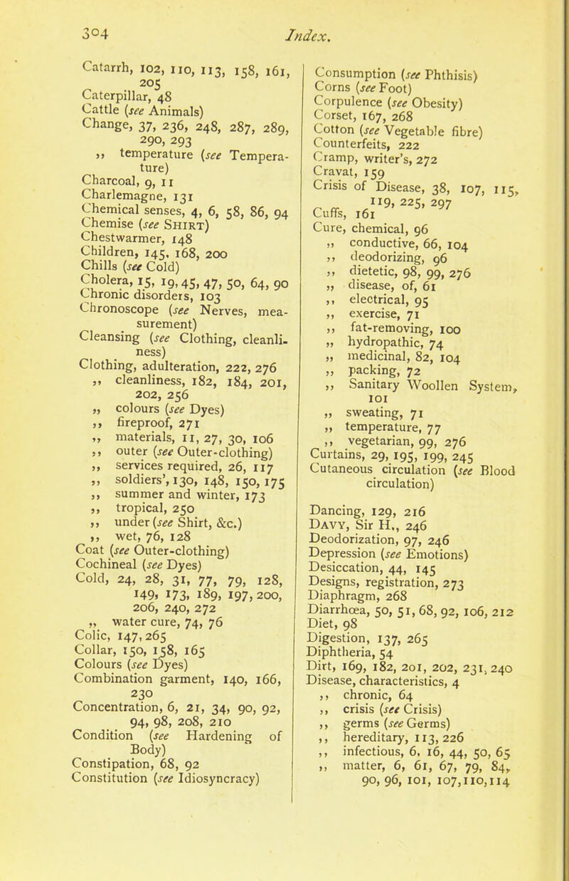 Catarrh, 102, no, 113, 158, 161, 205 Caterpillar, 48 Cattle (see Animals) Change, 37, 236, 248, 287, 289, 290, 293 ,, temperature (see Tempera- ture) Charcoal, 9, 11 Charlemagne, 131 Chemical senses, 4, 6, 58, 86, 94 Chemise (see Shirt) Chestwarmer, 148 Children, 145, 168, 200 Chills (see Cold) Cholera, 15, 19,45, 47, So, 64, 90 Chronic disorders, 103 Chronoscope (see Nerves, mea- surement) Cleansing (see Clothing, cleanli. ness) Clothing, adulteration, 222, 276 „ cleanliness, 182, 184, 201, 202, 256 „ colours (see Dyes) ,, fireproof, 271 ,, materials, ii, 27, 30, 106 ,, outer (j-«^ Outer-clothing) ,, services required, 26, 117 ,, soldiers’, 130, 148, 150,175 ,, summer and winter, 173 ,, tropical, 250 ,, under (r^if Shirt, &c.) ,, wet, 76, 128 Coat (see Outer-clothing) Cochineal (see Dyes) Cold, 24, 28, 31, 77, 79, 128, 149, 173, 189, 197,200, 206, 240, 272 „ water cure, 74, 76 Colic, 147,265 Collar, 150, 158, 165 Colours (see Dyes) Combination garment, 140, 166, 230 Concentration, 6, 21, 34, 90, 92, 94, 98, 208, 210 Condition (see Hardening of Body) Constipation, 68, 92 Constitution (see Idiosyncracy) Consumption (see Phthisis) Corns (j^<fFoot) Corpulence (see Obesity) Corset, 167, 268 Cotton (see Vegetable fibre) Counterfeits, 222 Cramp, writer’s, 272 Cravat, 159 Crisis of Disease, 38, 107, 115, r’ «• .”9,225,297 Cuffs, 161 Cure, chemical, 96 „ conductive, 66, 104 ,, deodorizing, 96 ,, dietetic, 98, 99, 276 „ disease, of, 61 ,, electrical, 95 „ exercise, 71 ,, fat-removing, 100 „ hydropathic, 74 „ medicinal, 82, 104 „ packing, 72 ,, Sanitary Woollen System, loi „ sweating, 71 „ temperature, 77 ,, vegetarian, 99, 276 Curtains, 29, 195, 199, 245 Cutaneous circulation (see Blood circulation) Dancing, 129, 216 Davy, Sir H„ 246 Deodorization, 97, 246 Depression (see Emotions) Desiccation, 44, 145 Designs, registration, 273 Diaphragm, 268 Diarrhoea, 50, 51, 68, 92, 106, 212 Diet, 98 Digestion, 137, 265 Diphtheria, 54 Dirt, 169, 182, 201, 202, 231,240 Disease, characteristics, 4 ,, chronic, 64 ,, crisis (see Crisis) ,, germs (w Germs) ,, hereditary, 113, 226 ,, infectious, 6, 16, 44, 50, 65 ,, matter, 6, 61, 67, 79, 84, 90, 96, loi, 107,110,114