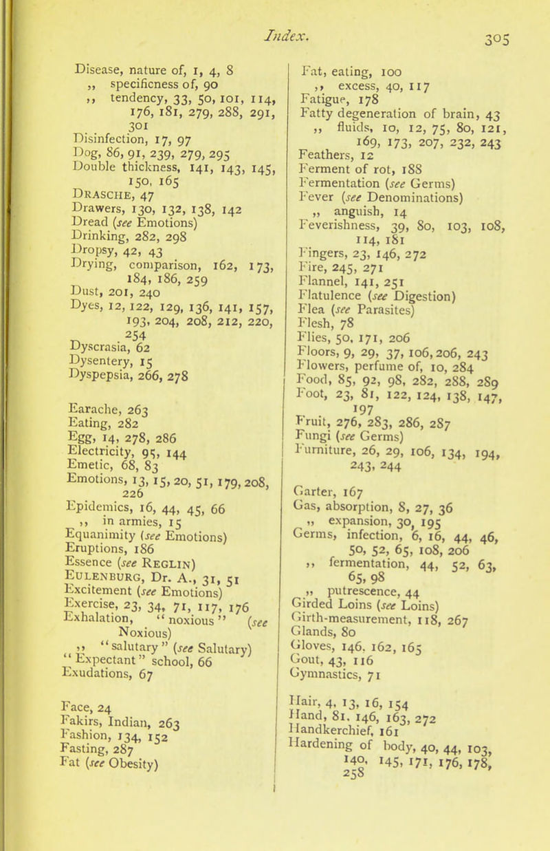 Disease, nature of, i, 4, 8 „ specificness of, 90 ,, tendency, 33, 50, loi, 114, 176, 181, 279, 288, 291, 301 Disinfection, 17, 97 Dog, 86, 91, 239, 279, 295 Double thickness, 141, 143, 145, 150, 165 Drasche, 47 Drawers, 130, 132, 138, 142 Dread {see Emotions) Drinking, 282, 298 J3ropsy, 42, 43 Drying, comparison, 162, 173, 184, 186, 259 Dust, 201, 240 Dyes, 12, 122, 129, 136, 141, 157, 193, 204, 208, 212, 220, T. . 254 Dyscrasia, 62 Dysentery, 15 Dyspepsia, 266, 278 Earache, 263 Eating, 282 Egg, 14, 278, 286 Electricity, 91;, 144 Emetic, 68, 83 Emotions, 13,15. 20, 51, 179,208, 226 Epidemics, 16, 44, 45, 66 ,, in armies, 15 Equanimity (see Emotions) Eruptions, 186 Essence {see Reglin) Eulenburg, Dr. A., 31, 51 Excitement {see Emotions) Exercise, 23, 34, 71, 117, 176 Exhalation, “ noxious ” {see Noxious) ,> “salutary” {see Salutary) Expectant ” school, 66 Exudations, 67 Face, 24 Fakirs, Indian, 263 Fashion, 134, 132 Fasting, 287 Fat {see Obesity) | Fat, eating, 100 ,» excess, 40, I17 Fatigue, 178 Fatty degeneration of brain, 43 ,, fluids, 10, 12, 75, 80, 121, 169, 173. 207, 232, 243 Feathers, 12 k'erment of rot, 18S Fermentation {see Germs) Fever {see Denominations) „ anguish, 14 Feverishness, 39, 80, 103, 108, 114, 181 l-'ingers, 23, 146, 272 Fire, 245, 271 Flannel, 141, 251 Flatulence {see Digestion) Flea {see Parasites) Flesh, 78 Flies, 50, 171, 206 Floors, 9, 29, 37, 106,206, 243 Flowers, perfume of, 10, 284 Food, 85, 92, 98, 282, 288, 2S9 Foot, 23, 81, 122, 124, 138, 147, 197 fruit, 276, 283, 286, 2S7 Fungi {see Germs) Furniture, 26, 29, 106, 134, 194, 243, 244 Garter, 167 Gas, absorption, 8, 27, 36 „ expansion, 30, 195 Germs, infection, 6, 16, 44, 46, 50, 52, 65, 108, 206 ,, fermentation, 44, 52, 63, 65, 98 „ putrescence, 44 Girded Loins {see Loins) Girth-measurement, 118, 267 Glands, 80 Gloves, 146, 162, 165 Gout, 43, 116 Gymnastics, 71 Hair, 4. 13, 16, 154 Hand, 8i. 146, 163, 272 Handkerchief, i6r Hardening of body, 40, 44, 103, 140. 145, 171, 176,178, 258