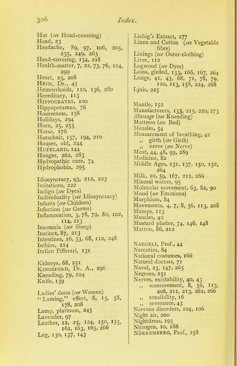 Hat {see Head-covering) Head, 23 Headache, 89, 97, 106, 205, 23s. 249, 263 Head-covering, 154, 218 Health-matter, 7, 22, 73, 76, 114, 299 Heart, 23, 208 Heim, Dr., 45 Hemorrhoids, iio, 136, 2S0 Hereditary, 113 Hippocrates, ioo Hippopotamus, 76 Hoarseness, 158 Holidays, 294 Horn, 25, 255 Horse, 176 Horsehair, 157, 194, 210 Houses, old, 244 Hufeland, 144 Hunger, 262, 283 Hydropathic cure, 74 Hydrophobia, 295 Idiosyncracy, 93, 212, 223 Imitations, 222 Indigo {see Dyes) Individuality {see Idiosyncracy) Infants {see Children) Infection {see Germs) Inflammation, 3, 7^1 79> So, 102, 114, 213 Insomnia {see Sleep) Instinct, 87, 213 Intestines, 16, 33, 68, 112, 248 Ischias, 214 Italian Pififerari, 131 Kidneys, 68, 251 Kingsford, Dr. A., 296 Kneading, 79, 104 Knife, 139 Ladies’ dress {see Women) “Laming,” effect, 8, I5> SS> 178, 208 Lamp, platinum, 245 Lavender, 97 Leather, 12, 25, 124, 150, 155, 162, 163, 165, 266 Leg, 130, 137, 143 Liebig’s Extract, 277 Linen and Cotton {see Vegetable fibre) Linings {see Outer-clothing) Liver, 112 Logwood {see Dyes) Loins, girded, 133, 166, 167, 264 Lungs, 41, 43, 68, 71, 78, 79, no, 113, 158, 224, 268 Lysis, 225 Mantle, 152 Manufacturers, 133, 215, 220,273 Massage {see Kneading) Mattress {see Bed) Measles, 54 Measurement of breathing, 42 ,, girth {see Girth) ,, nerve {see Nerve) Meat, 44, 48, 99, 289 Medicine, 82 Middle Ages, 131, 137, 150, 152, 264 Milk, 10, 59, 167, 212, 286 Mineral waters, 95 Molecular movement, 63, 82, 90 Mood {see Emotions) Morphium, 84 Movements, 4, 7, 8, 56, 113, 208 Mumps, 113 Muscles, 40 Mustard plaster, 74, 146, 148 Mutton, 86, 212 Naegeli, Prof., 44 Narcotics, 84 National costumes, 166 Natural doctors, 71 Navel, 23, 147, 265 Negroes, 251 Nerves, excitability, 40, 43 ,, measurement, 8, 56, 113, 208, 211, 213, 262, 266 ,, sensibility, 16 ,, severance, 43 Nervous disorders, 104, 106 Night air, 200 Nightdress, 193 Nitrogen, 10, 188 Norremberg, Prof., 258