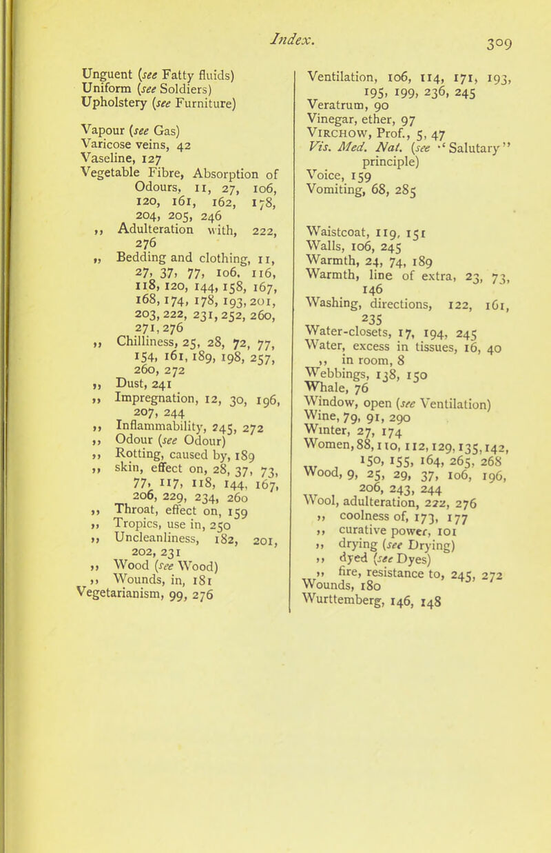 Unguent {see Fatty fluids) Uniform {see Soldiers) Upholstery {see Furniture) Vapour {see Gas) Varicose veins, 42 Vaseline, 127 Vegetable Fibre, Absorption of Odours, II, 27, 106, 120, 161, 162, 178, 204, 205, 246 ,, Adulteration with, 222, 276 „ Bedding and clothing, ii, 27, 37. 77. 106. 116, 118, 120, 144,158, 167, 168,174, 178, 193,201, 203,222, 231,252, 260, 271,276 ,, Chilliness, 25, 28, 72, 77, 154, 161,189, 198, 257, 260, 272 ,, Dust, 241 „ Impregnation, 12, 30, 196, 207, 244 ,, Inflammability, 245, 272 ,, Odour {see Odour) ,, Rotting, caused by, 189 ,, skin, effect on, 28, 37, 73, 77. 117. 118, 144, 167, 206, 229, 234, 260 ,, Throat, effect on, 159 ,, Tropics, use in, 250 >, Uncleanliness, 182, 201, 202, 231 ,, Wood {see Wood) ,. Wounds, in, 181 Vegetarianism, 99, 276 Ventilation, 106, 114, 171, 193, 19s. 199. 236, 245 Veratrum, 90 Vinegar, ether, 97 Virchow, Prof., 5, 47 Vis. Med. Nat. {see ‘Salutary” principle) Voice, 159 Vomiting, 68, 285 Waistcoat, 119, 151 Walls, 106, 245 Warmth, 24, 74, 189 Warmth, line of e.xtra, 23, 73, 146 Washing, directions, 122, 161, 235 Water-closets, 17, 194, 245 Water, excess in tissues, 16, 40 ,, in room, 8 Webbings, 138, 150 Whale, 76 Window, open {see Ventilation) Wine, 79, 91, 290 Winter, 27, 174 Women, 88, i to, 112,129,135,142, , 150, 155. 164, 265, 268 Wood, 9, 25, 29, 37, 106, 196, 206, 243, 244 Wool, adulteration, 222, 276 „ coolness of, 173, 177 ,, curative power, loi ,, drying {see Drying) .. dyed Dyes) ), fire, resistance to, 245, 272 Wounds, 180 ^ Wurttemberg, 146, 148