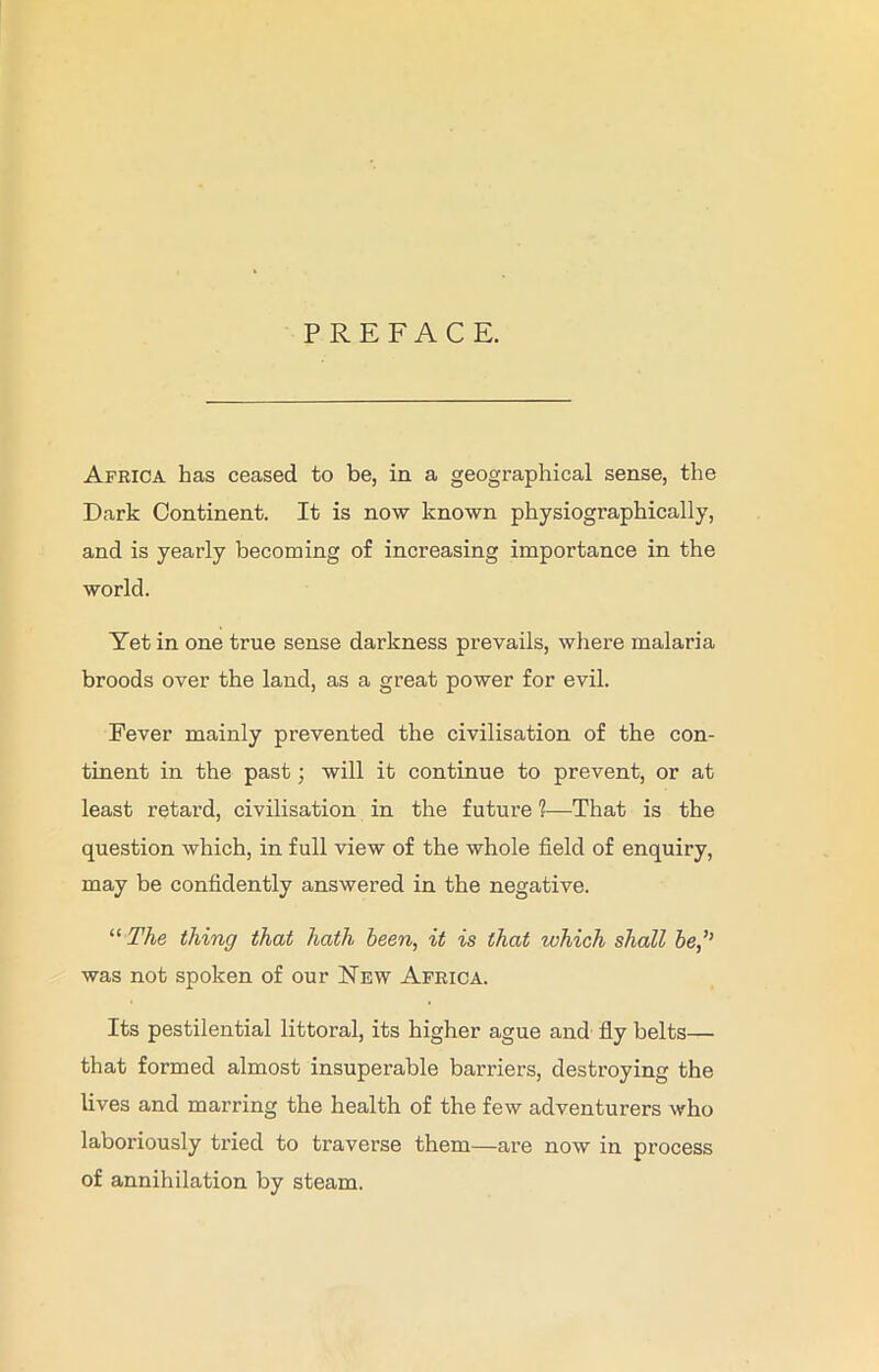 PREFACE. Africa has ceased to be, in a geographical sense, the Dark Continent. It is now known physiographically, and is yearly becoming of increasing importance in the world. Yet in one true sense darkness prevails, where malaria broods over the land, as a great power for evil. Fever mainly prevented the civilisation of the con- tinent in the past; will it continue to prevent, or at least retard, civilisation in the future ?—That is the question which, in full view of the whole field of enquiry, may be confidently answered in the negative. “ The thing that hath been, it is that which shall be,’’ was not spoken of our New Africa. Its pestilential littoral, its higher ague and fly belts— that formed almost insuperable barriers, destroying the lives and marring the health of the few adventurers who laboriously tried to traverse them—are now in process of annihilation by steam.
