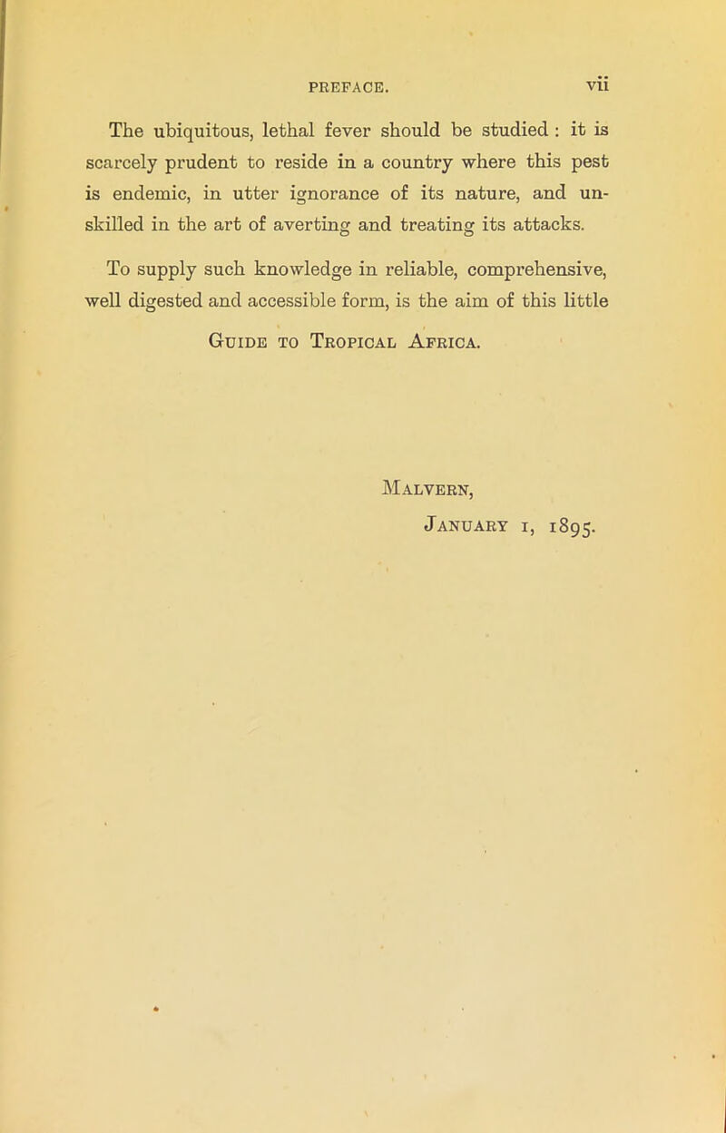The ubiquitous, lethal fever should be studied : it is scarcely prudent to reside in a country where this pest is endemic, in utter ignorance of its nature, and un- skilled in the art of averting and treating its attacks. To supply such knowledge in reliable, comprehensive, well digested and accessible form, is the aim of this little Guide to Tropical Africa. Malvern, January i, 1895.