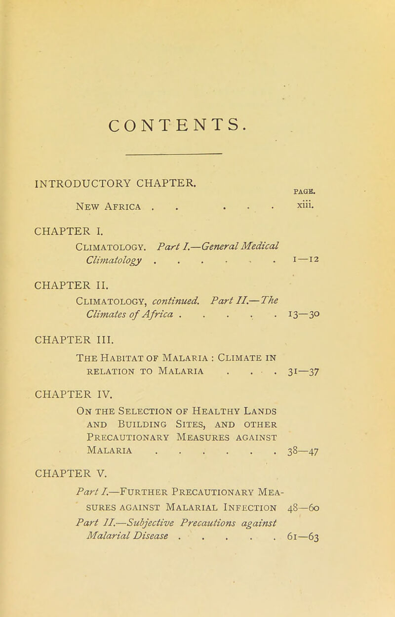 INTRODUCTORY CHAPTER. New Africa . ... CHAPTER I. Climatology. Part I.—General Medical Climatology CHAPTER II. Climatology, continued. Part II.— The Climates of Africa ..... CHAPTER III. The Habitat of Malaria : Climate in RELATION TO MALARIA . . . CHAPTER IV. On the Selection of Healthy Lands and Building Sites, and other Precautionary Measures against Malaria CHAPTER V. Part I.—Further Precautionary Mea- sures against Malarial Infection Part II.—Subjective Precautions against Malarial Disease PAGE. xiii. i —12 13—30 31—37 33—47 48—60 61—63