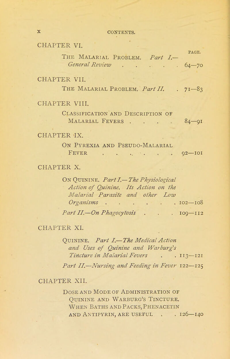 CHAPTER VI. PAGE. The Malarial Problem. Part I.— General Review ..... 64—70 CHAPTER VII. The Malarial Problem. Part II. . 71—83 CHAPTER VIII. Classification and Description of Malarial Fevers .... 84—91 CHAPTER -IX. On Pyrexia and Pseudo-Malarial Fever ....... 92—101 CHAPTER X. On Quinine. Parti.— The Physiological Action of Quinine. Its Action on the Malarial Parasite and other Low Organisms 102—108 Part II.—On Phagocytosis . . . 109—112 CHAPTER XI. Quinine. Part I.—The Medical Action and Uses of Quinine and Warburg's Tincture in Malarial Fevers . . 113—121 Part II.—Nursing and Feeding in Fever 122—125 CHAPTER XII. Dose and Mode of Administration of Quinine and Warburg’s Tincture. When Baths and Packs, Phenacetin and Antipyrin, are useful . . 126—140