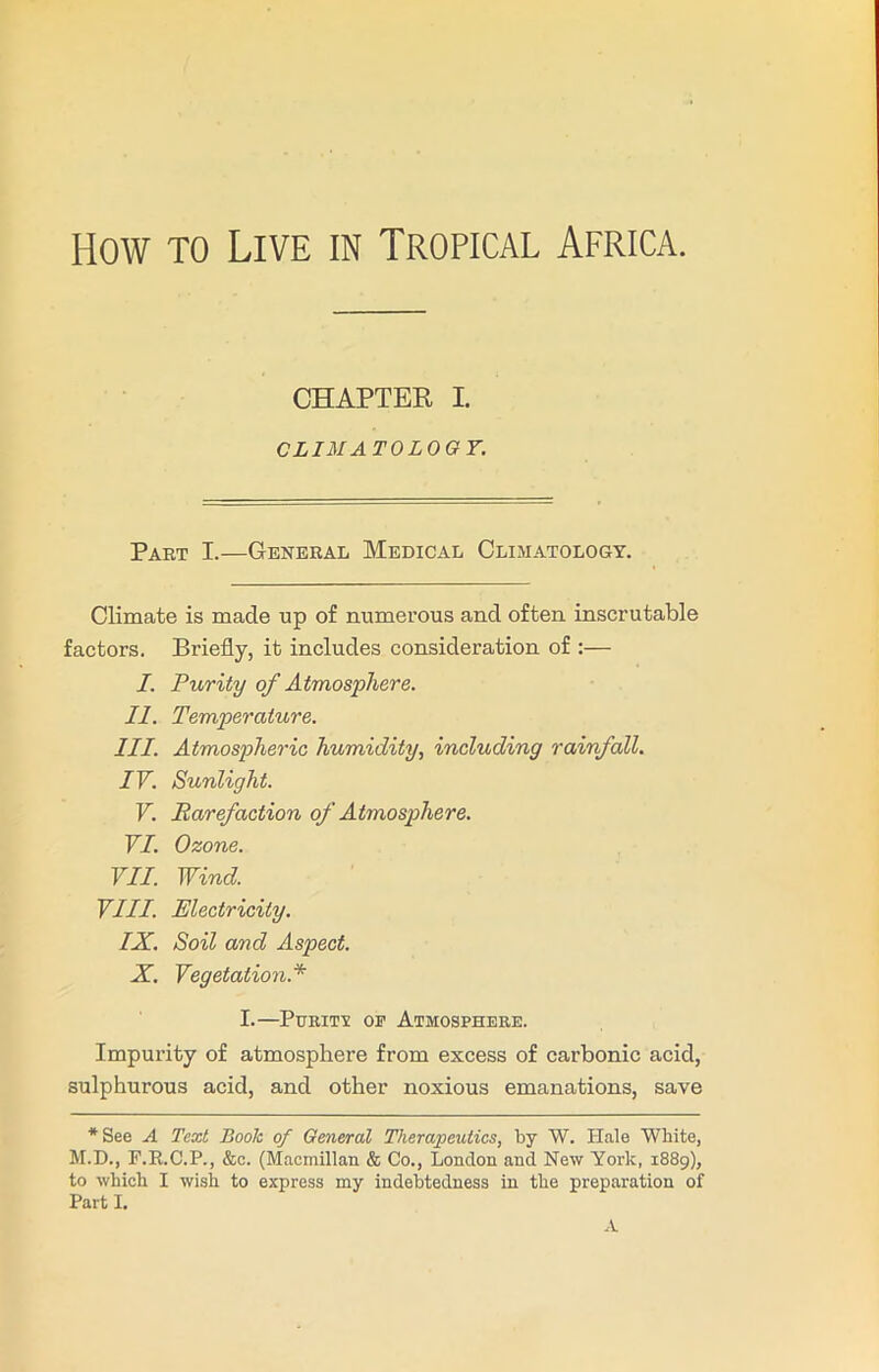 How to Live in Tropical Africa. CHAPTER I. CLIMATOLOGY. Part I.—General Medical Climatology. Climate is made up of numerous and often inscrutable factors. Briefly, it includes consideration of :— I. Purity of Atmosphere. II. Temperature. III. Atmospheric humidity, including rainfall. IV. Sunlight. V. Rarefaction of Atmosphere. VI. Ozone. VII. Wind. VIII. Electricity. IX. Soil and Aspect. X. Vegetation.* I.—Puritt or Atmosphere. Impurity of atmosphere from excess of carbonic acid, sulphurous acid, and other noxious emanations, save *See A Text Book of General Therapeutics, by W. Hale White, M.D., F.R.C.P., &c. (Macmillan & Co., London and New York, 1889), to which I wish to express my indebtedness in the preparation of Part I. A