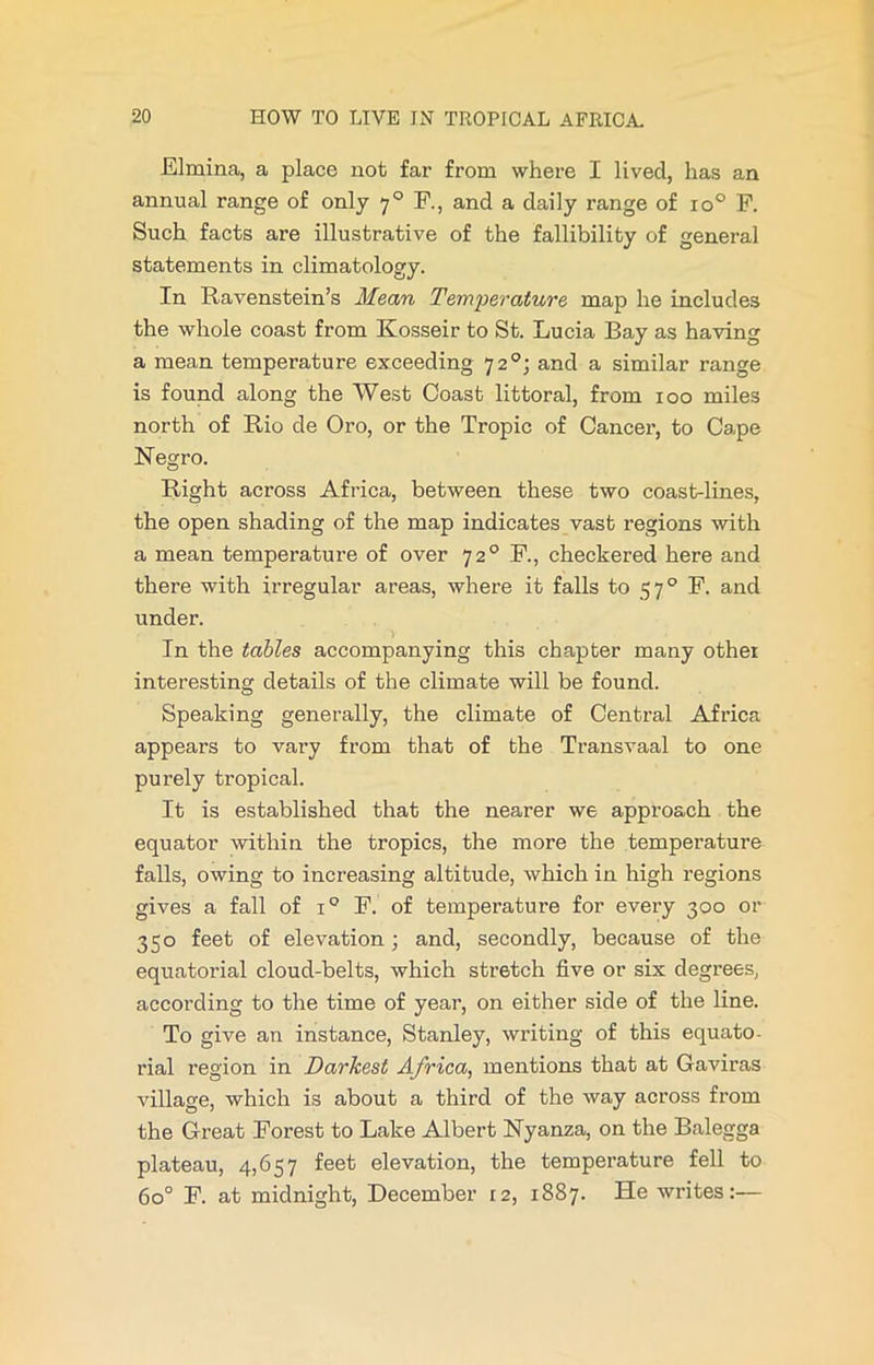 Elmina, a place not far from where I lived, has an annual range of only 70 F., and a daily range of io° F. Such facts are illustrative of the fallibility of general statements in climatology. In Ravenstein’s Mean Temperature map he includes the whole coast from Kosseir to St. Lucia Bay as having a mean temperature exceeding 7 2 and a similar range is found along the West Coast littoral, from 100 miles north of Rio de Oro, or the Tropic of Cancer, to Cape N egro. Right across Africa, between these two coast-lines, the open shading of the map indicates vast regions with a mean temperature of over 720 F., checkered here and there with irregular areas, where it falls to 570 F. and under. In the tables accompanying this chapter many other interesting details of the climate will be found. Speaking generally, the climate of Central Africa appears to vary from that of the Transvaal to one purely tropical. It is established that the nearer we approach the equator within the tropics, the more the temperature falls, owing to increasing altitude, which in high regions gives a fall of i° F. of temperature for every 300 or 350 feet of elevation; and, secondly, because of the equatorial cloud-belts, which stretch five or six degrees, according to the time of year, on either side of the line. To give an instance, Stanley, writing of this equato- rial region in Darkest Africa, mentions that at Gaviras village, which is about a third of the way across from the Great Forest to Lake Albert Nyanza, on the Balegga plateau, 4,657 feet elevation, the temperature fell to 6o° F. at midnight, December 12, 1887. He writes:—
