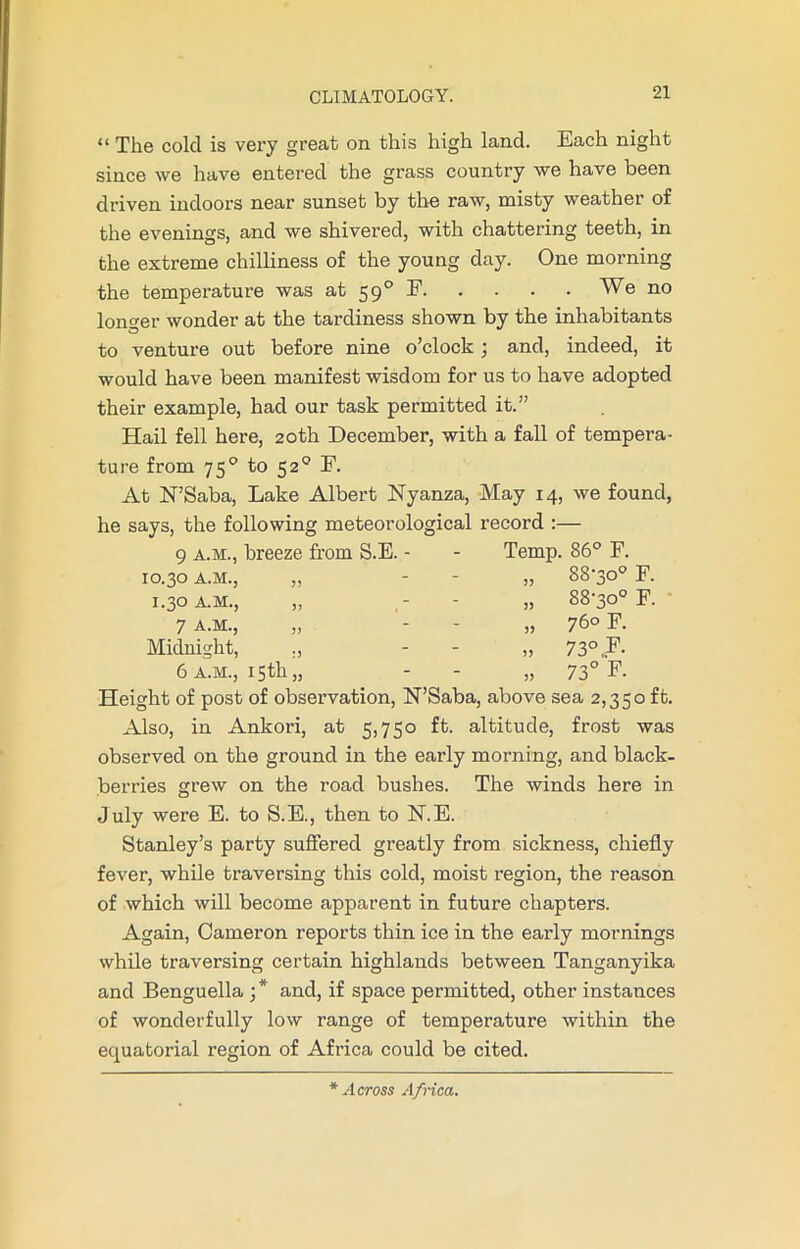 “ The cold is very great on this high land. Each night since we have entered the grass country we have been driven indoors near sunset by the raw, misty weather of the evenings, and we shivered, with chattering teeth, in the extreme chilliness of the young day. One morning the temperature was at 590 F We no longer wonder at the tardiness shown by the inhabitants to venture out before nine o’clock ; and, indeed, it would have been manifest wisdom for us to have adopted their example, had our task permitted it.” Hail fell here, 20th December, with a fall of tempera- ture from 750 to 520 F. At N’Saba, Lake Albert Nyanza, May 14, we found, he says, the following meteorological record :— 9 a.m., breeze from S.E. - - Temp. 86° F. 10.30 A.M., „ „ 88-30° F. 1.30 A.M., „ „ 88-30° F. • 7 a.m., „ „ 76° F. Midnight, ., - - „ 73° F. 6 a.m., 15th,, 73° F. Height of post of observation, N’Saba, above sea 2,350 ft. Also, in Ankori, at 5,750 ft. altitude, frost was observed on the ground in the early morning, and black- berries grew on the road bushes. The winds here in July were E. to S.E., then to FT.E. Stanley’s party suffered greatly from sickness, chiefly fever, while traversing this cold, moist region, the reason of which will become apparent in future chapters. Again, Cameron reports thin ice in the early mornings while traversing certain highlands between Tanganyika and Benguella •* and, if space permitted, other instances of wonderfully low range of temperature within the equatorial region of Africa could be cited. * Across Africa.