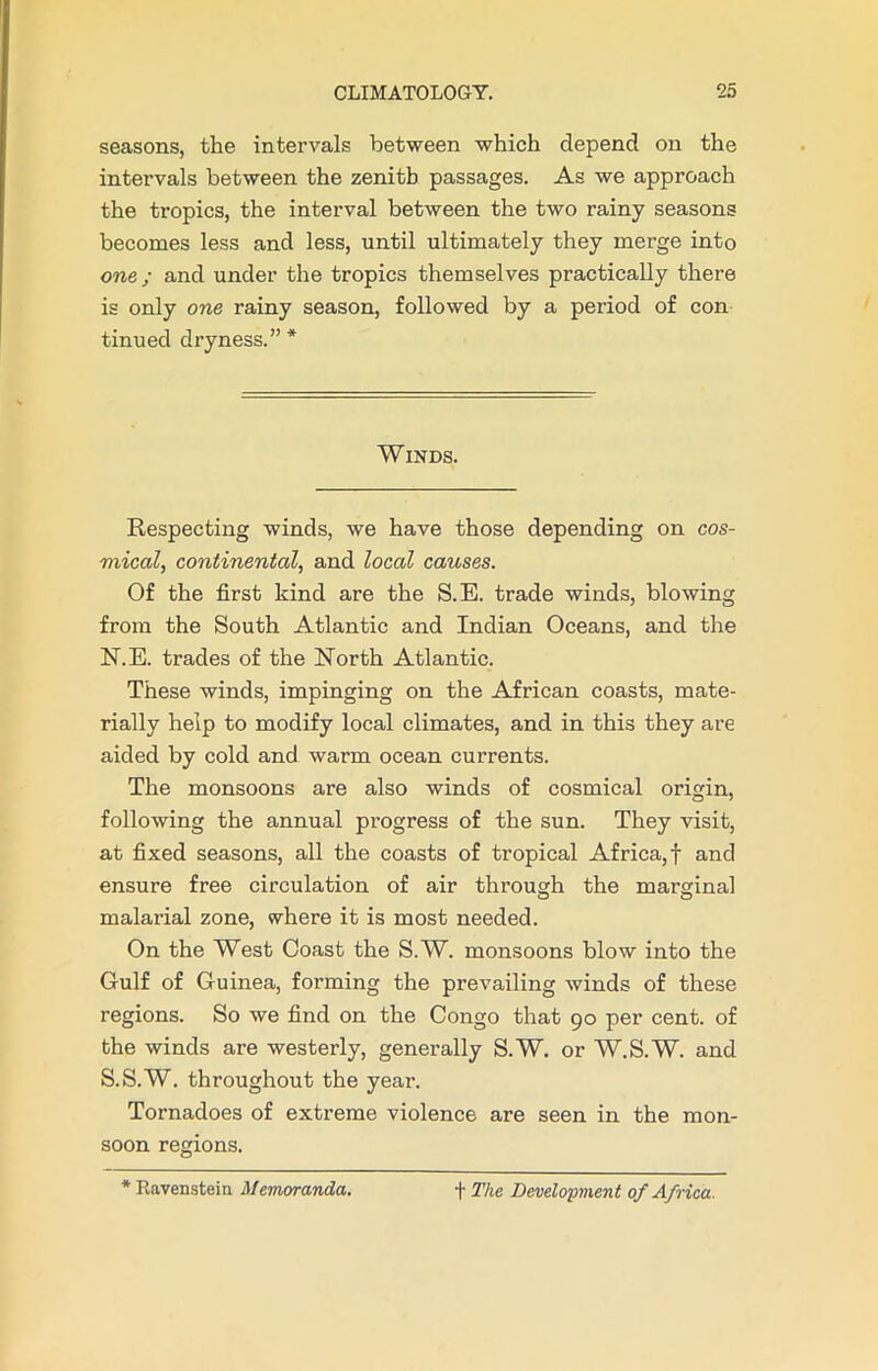 seasons, the intervals between which depend on the intervals between the zenith passages. As we approach the tropics, the interval between the two rainy seasons becomes less and less, until ultimately they merge into one; and under the tropics themselves practically there is only one rainy season, followed by a period of con tinued dryness.” * Winds. Respecting winds, we have those depending on cos- mical, continental, and local causes. Of the first kind are the S.E. trade winds, blowing from the South Atlantic and Indian Oceans, and the N.E. trades of the North Atlantic. These winds, impinging on the African coasts, mate- rially help to modify local climates, and in this they are aided by cold and warm ocean currents. The monsoons are also winds of cosmical origin, following the annual progress of the sun. They visit, at fixed seasons, all the coasts of tropical Africa,! and ensure free circulation of air through the marginal malarial zone, where it is most needed. On the West Coast the S.W. monsoons blow into the Gulf of Guinea, forming the prevailing winds of these regions. So we find on the Congo that 90 per cent, of the winds are westerly, generally S.W. or W.S.W. and S.S.W. throughout the year. Tornadoes of extreme violence are seen in the mon- soon regions. * Ravenstein Memoranda. t The Development of Africa.