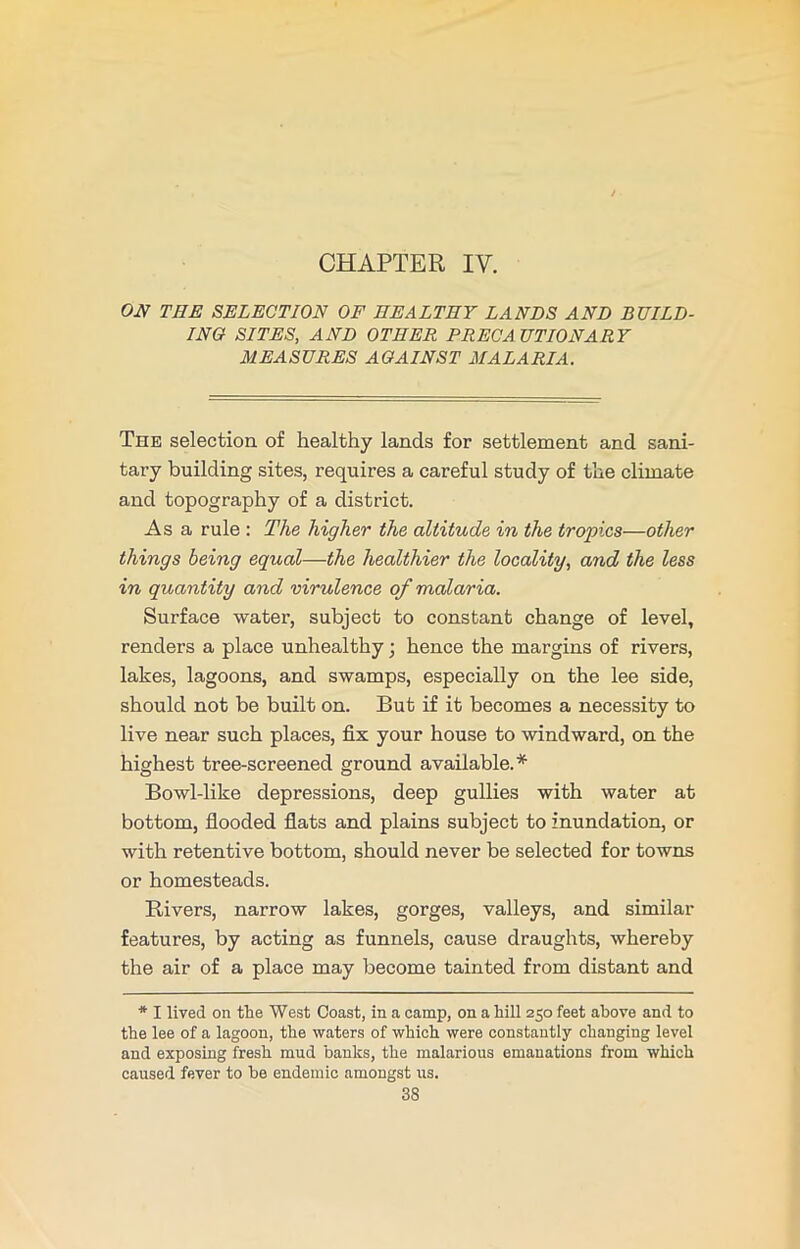 CHAPTER IV. ON THE SELECTION OF HEALTHY LANDS AND BUILD- ING SITES, AND OTHER PRECA UTIONARY MEASURES AGAINST MALARIA. The selection of healthy lands for settlement and sani- tary building sites, requires a careful study of the climate and topography of a district. Asa rule : The higher the altitude in the tropics—other things being equal—the healthier the locality, and the less in quantity and virulence of malaria. Surface water, subject to constant change of level, renders a place unhealthy; hence the margins of rivers, lakes, lagoons, and swamps, especially on the lee side, should not be built on. But if it becomes a necessity to live near such places, fix your house to windward, on the highest tree-screened ground available.* Bowl-like depressions, deep gullies with water at bottom, flooded flats and plains subject to inundation, or with retentive bottom, should never be selected for towns or homesteads. Rivers, narrow lakes, gorges, valleys, and similar features, by acting as funnels, cause draughts, whereby the air of a place may become tainted from distant and * I lived on the West Coast, in a camp, on a hill 250 feet above and to the lee of a lagoon, the waters of which were constantly changing level and exposing fresh mud banks, the malarious emanations from which caused fever to he endemic amongst us.