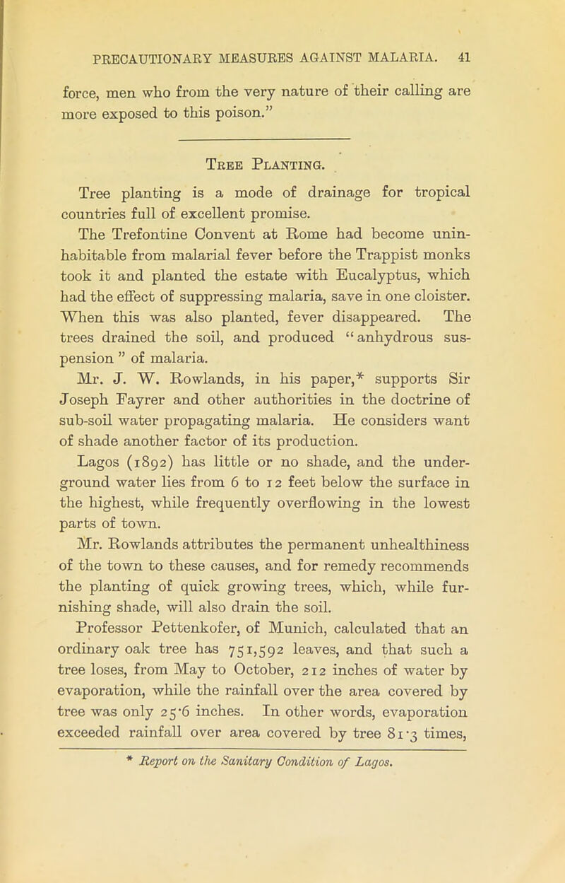 force, men who from the very nature of their calling are more exposed to this poison.” Tree Planting. Tree planting is a mode of drainage for tropical countries full of excellent promise. The Trefontine Convent at Rome had become unin- habitable from malarial fever before the Trappist monks took it and planted the estate with Eucalyptus, which had the effect of suppressing malaria, save in one cloister. When this was also planted, fever disappeared. The trees drained the soil, and produced “anhydrous sus- pension ” of malaria. Mr. J. W. Rowlands, in his paper,* supports Sir Joseph Fayrer and other authorities in the doctrine of sub-soil water propagating malaria. He considers want of shade another factor of its production. Lagos (1892) has little or no shade, and the under- ground water lies from 6 to 12 feet below the surface in the highest, while frequently overflowing in the lowest parts of town. Mr. Rowlands attributes the permanent unhealthiness of the town to these causes, and for remedy recommends the planting of quick growing trees, which, while fur- nishing shade, will also drain the soil. Professor Pettenkofer, of Munich, calculated that an ordinary oak tree has 751,592 leaves, and that such a tree loses, from May to October, 212 inches of water by evaporation, while the rainfall over the area covered by tree was only 25b inches. In other words, evaporation exceeded rainfall over area covered by tree 81 ’3 times, * Report on the Sanitary Condition of Lagos.