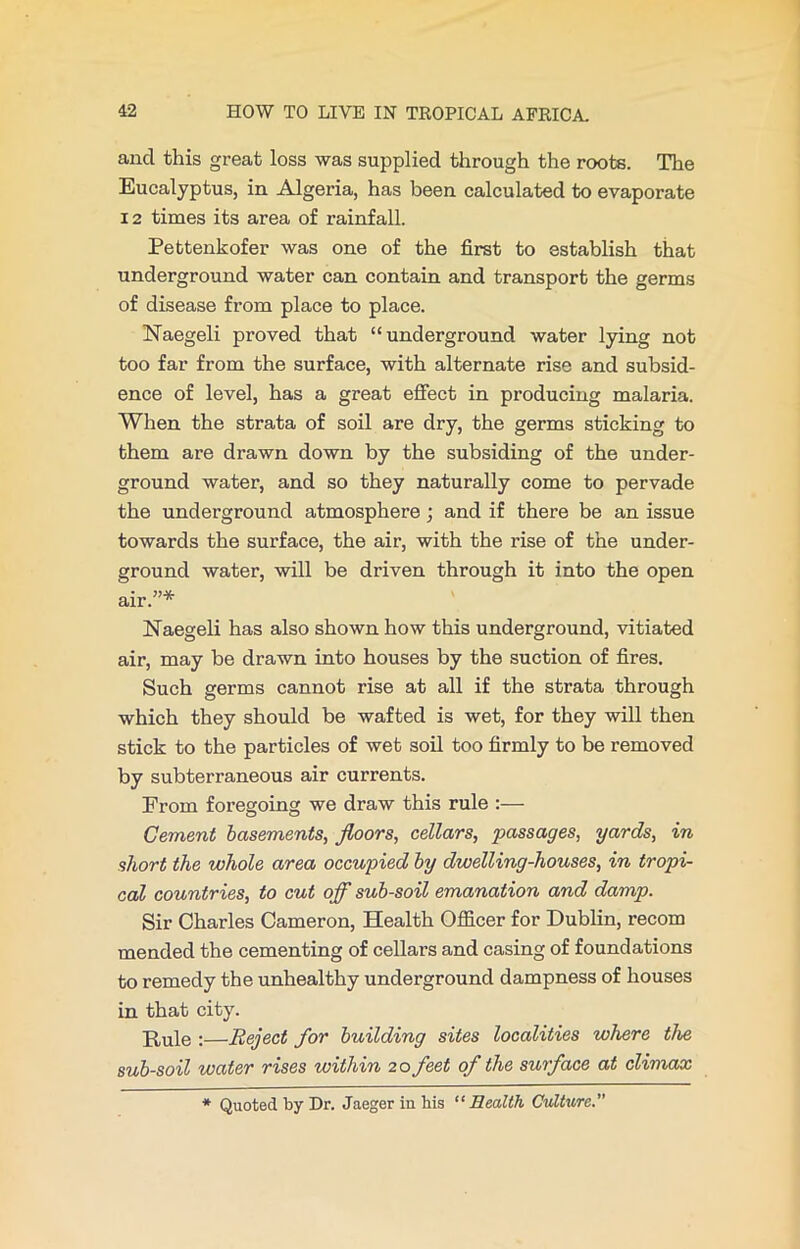 and this great loss was supplied through the roots. The Eucalyptus, in Algeria, has been calculated to evaporate 12 times its area of rainfall. Pettenkofer was one of the first to establish that underground water can contain and transport the germs of disease from place to place. Naegeli proved that “underground water lying not too far from the surface, with alternate rise and subsid- ence of level, has a great effect in producing malaria. When the strata of soil are dry, the germs sticking to them are drawn down by the subsiding of the under- ground water, and so they naturally come to pervade the underground atmosphere; and if there be an issue towards the surface, the air, with the rise of the under- ground water, will be driven through it into the open air.”* Naegeli has also shown how this underground, vitiated air, may be drawn into houses by the suction of fires. Such germs cannot rise at all if the strata through which they should be wafted is wet, for they will then stick to the particles of wet soil too firmly to be removed by subterraneous air currents. From foregoing we draw this rule :— Cement basements, floors, cellars, passages, yards, in short the whole area occupied by dwelling-houses, in tropi- cal countries, to cut off sub-soil emanation and damp. Sir Charles Cameron, Health Officer for Dublin, recom mended the cementing of cellars and casing of foundations to remedy the unhealthy underground dampness of houses in that city. H,ule ;—Reject for building sites localities where the sub-soil water rises within 20 feet of the surface at climax * Quoted by Dr. Jaeger in his “Health Culture.”