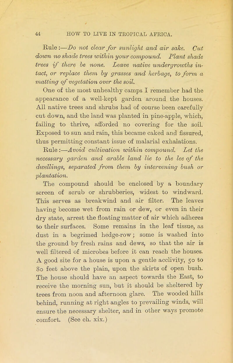 Rule :—Do not clear for sunlight and air sake. Cut down no shade trees within your compound. Plant shade trees if there be none. Leave native undergrowths in- tact, or replace them by grasses and herbage, to form a matting of vegetation over the soil. One of the most unhealthy camps I remember had the appearance of a well-kept garden around the houses. All native trees and shrubs had of course been carefully cut down, and the land was planted in pine-apple, which, failing to thrive, afforded no covering for the soil. Exposed to sun and rain, this became caked and fissured, thus permitting constant issue of malarial exhalations. Rule :—Avoid cultivation within compound. Let the necessary garden and arable land lie to the lee of the dwellings, separated from them by intervening bush or plantation. The compound should be enclosed by a boundary screen of scrub or shrubberies, widest to windward. This serves as breakwind and air filter. The leaves having become wet from rain or dew, or even in their dry state, arrest the floating matter of air which adheres to their surfaces. Some remains in the leaf tissue, as dust in a begrimed hedge-row; some is washed into the ground by fresh rains and dews, so that the air is well filtered of microbes before it can reach the houses. A good site for a house is upon a gentle acclivity, 50 to 80 feet above the plain, upon the skirts of open bush. The house should have an aspect towards the East, to receive the morning sun, but it should be sheltered by trees from noon and afternoon glare. The wooded hills behind, running at right angles to prevailing winds, will ensure the necessary shelter, and in other ways promote comfort. (See ch. xix.)