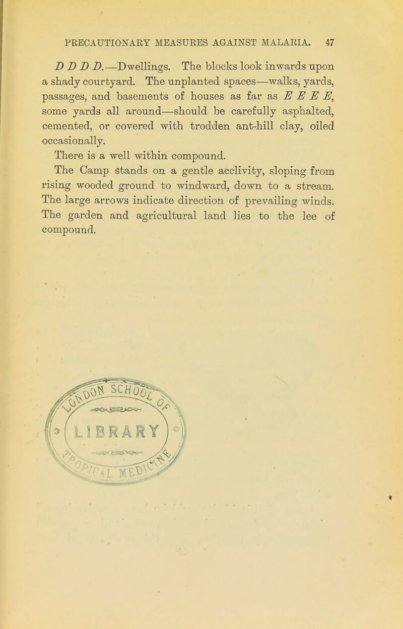 D D D D.—Dwellings. The blocks look inwards upon a shady courtyard. The unplanted spaces—walks, yards, passages, and basements of houses as far as E E E E, some yards all around—should be carefully asphalted, cemented, or covered with trodden ant-hill clay, oiled occasionally. There is a well within compound. The Camp stands on a gentle acclivity, sloping from rising wooded ground to windward, down to a stream. The large arrows indicate direction of prevailing winds. The garden and agricultural land lies to the lee of compound. C