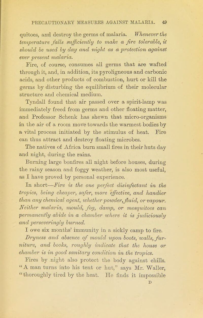 quitoes, and destroy the germs of malaria. Whenever the temperature falls sufficiently to make a fire tolerable, it should be used by day and night as a protection against ever present malaria. Fire, of course, consumes all germs that are wafted through it, and, in addition, its pyroligneous and carbonic acids, and other products of combustion, hurt or kill the germs by disturbing the equilibrium of their molecular structure and chemical medium. Tyndall found that air passed over a spirit-lamp was immediately freed from germs and other floating matter, and Professor Schenk has shewn that micro-organisms in the air of a room move towards the warmest bodies by a vital process initiated by the stimulus of heat. Fire can thus attract and destroy floating microbes. The natives of Africa burn small fires in their huts day and night, during the rains. Burning large bonfires all night before houses, during the rainy season and foggy weather, is also most useful, as I have proved by personal experience. In short—Fire is the one perfect disinfectant in the tropics, being cheaper, safer, more effective, and handier than any chemical agent, whether powder, fluid, or vapour. Neither malaria, mould, fog, damp, or mosquitoes can permanently abide in a chamber where it is judiciously and perseveringly burned. I owe six months’ immunity in a sickly camp to fire. Dryness and absence of mould upon boots, tvalls, fur- niture, and books, roughly indicate that the house or chamber is in good sanitary condition in the tropics. Fires by night also protect the body against chills. “A man turns into his tent or hut,” says Mr. Waller, “ thoroughly tired by the heat. He finds it impossible D