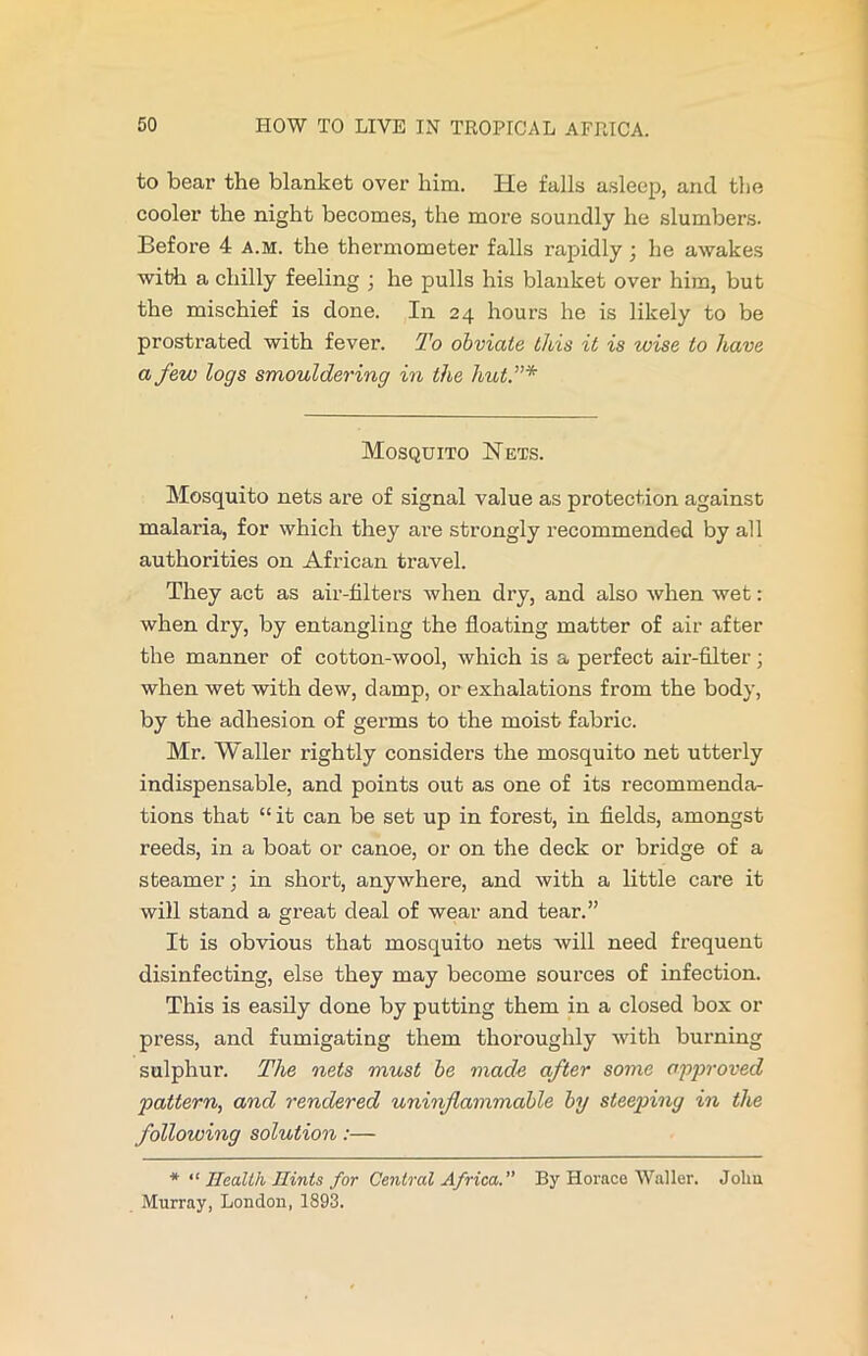 to bear the blanket over him. He falls asleep, and the cooler the night becomes, the more soundly he slumbers. Before 4 a.m. the thermometer falls rapidly ; he awakes with a chilly feeling ; he pulls his blanket over him, but the mischief is done. In 24 hours he is likely to be prostrated with fever. To obviate this it is wise to have a few logs smouldering in the hict.”* Mosquito Hets. Mosquito nets are of signal value as protection against malaria, for which they are strongly recommended by all authorities on African travel. They act as air-filters when dry, and also when wet: when dry, by entangling the floating matter of air after the manner of cotton-wool, which is a perfect air-filter; when wet with dew, damp, or exhalations from the body, by the adhesion of germs to the moist fabric. Mr. Waller rightly considers the mosquito net utterly indispensable, and points out as one of its recommenda- tions that “ it can be set up in forest, in fields, amongst reeds, in a boat or canoe, or on the deck or bridge of a steamer; in short, anywhere, and with a little care it will stand a great deal of wear and tear.” It is obvious that mosquito nets will need frequent disinfecting, else they may become sources of infection. This is easily done by putting them in a closed box or press, and fumigating them thoroughly with burning sulphur. The nets must be made after some approved pattern, and rendered uninflammable by steeping in the following solution:— * “ Health Hints for Central Africa.” By Horace Waller. Jolm Murray, London, 1893.