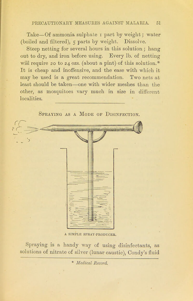 Take—Of ammonia sulphate i part by weight; water (boiled and filtered), 5 parts by weight. Dissolve. Steep netting for several hours in this solution; hang out to dry, and iron before using. Every lb. of netting will require 20 to 24 ozs. (about a pint) of this solution.* It is cheap and inoffensive, and the ease with which it may be used is a great recommendation. Two nets at least should be taken—one with wider meshes than the other, as mosquitoes vary much in size in different localities. Spraying as a Mode of Disinfection. Spraying is a handy way of using disinfectants, as solutions of nitrate of silver (lunar caustic), Condy’s fluid * Medical Record.