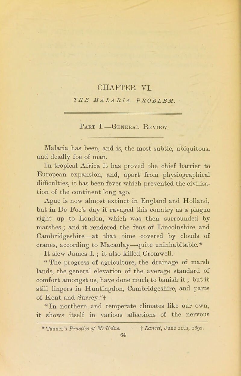 CHAPTER VI. THE MALARIA PROBLEM. Part I.—General Review. Malaria has been, and is, the most subtle, ubiquitous, and deadly foe of man. In tropical Africa it has proved the chief barrier to European expansion, and, apart from physiographical difficulties, it has been fever which prevented the civilisa- tion of the continent long ago. Ague is now almost extinct in England and Holland, but in De Foe’s day it ravaged this country as a plague right up to London, which was then surrounded by marshes ; and it rendered the fens of Lincolnshire and Cambridgeshire—at that time covered by clouds of cranes, according to Macaulay—quite uninhabitable.* It slew James I. ; it also killed Cromwell. “ The progress of agriculture, the drainage of marsh lands, the general elevation of the average standard of comfort amongst us, have done much to banish it; but it still lingers in Huntingdon, Cambridgeshire, and parts of Kent and Surrey;”+ “In northern and temperate climates like our own, it shows itself in various affections of the nervous * Tanner’s Practice of Medicine. + Lancet, June ntli, 1892.