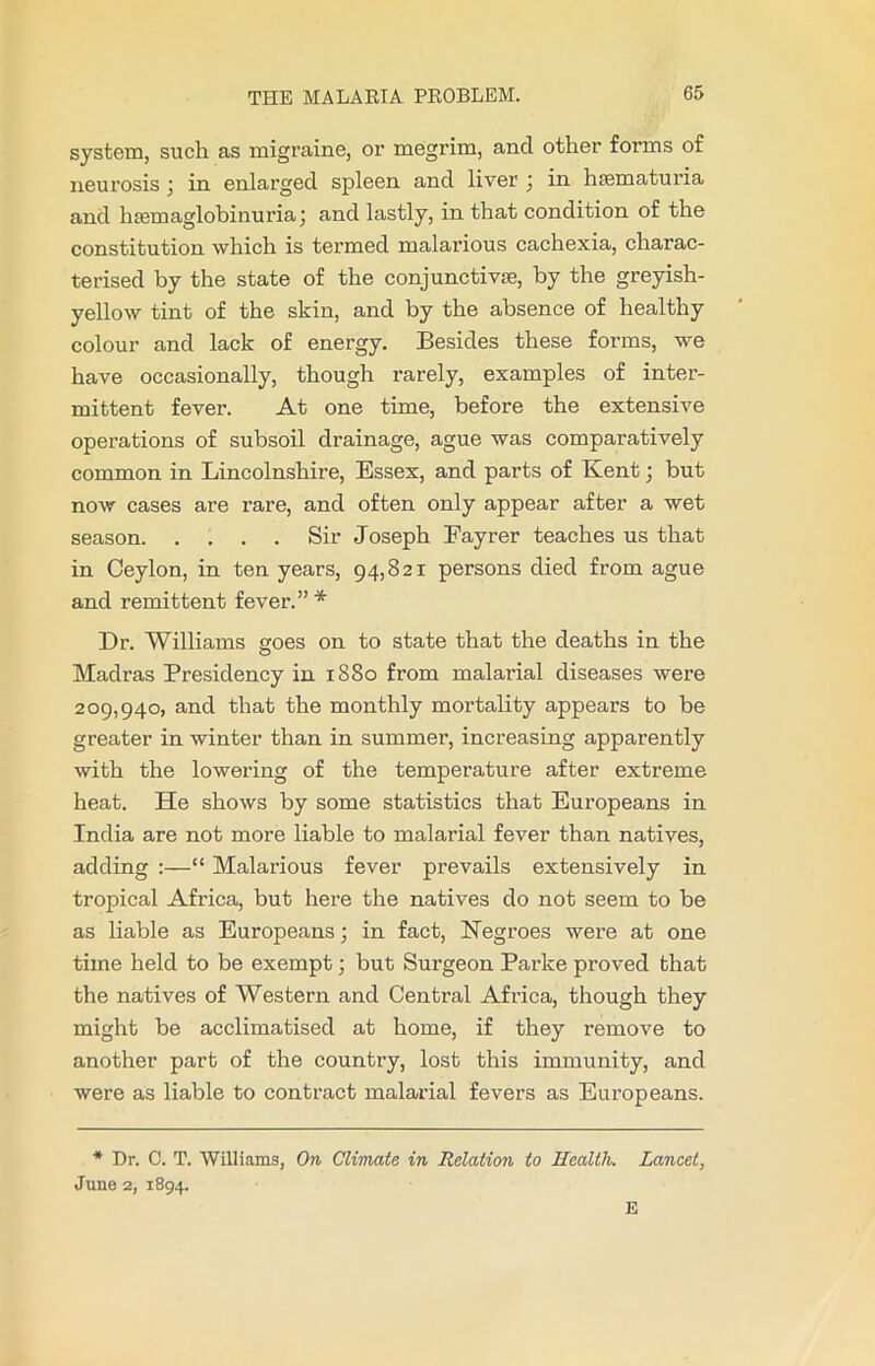 system, such as migraine, or megrim, and other forms of neurosis ; in enlarged spleen and liver ; in htematuria and hsemaglobinuria; and lastly, in that condition of the constitution which is termed malarious cachexia, charac- terised by the state of the conjunctiva;, by the greyish- yellow tint of the skin, and by the absence of healthy colour and lack of energy. Besides these forms, we have occasionally, though rarely, examples of inter- mittent fever. At one time, before the extensive operations of subsoil drainage, ague was comparatively common in Lincolnshire, Essex, and parts of Kent; but now cases are rare, and often only appear after a wet season Sir Joseph Fayrer teaches us that in Ceylon, in ten years, 94,821 persons died from ague and remittent fever.” * Dr. Williams goes on to state that the deaths in the Madras Presidency in 1880 from malarial diseases were 209,940, and that the monthly mortality appears to be greater in winter than in summer, increasing apparently with the lowering of the temperature after extreme heat. He shows by some statistics that Europeans in India are not more liable to malarial fever than natives, adding :—“ Malarious fever prevails extensively in tropical Africa, but here the natives do not seem to be as liable as Europeans; in fact, Negroes were at one time held to be exempt; but Surgeon Parke proved that the natives of Western and Central Africa, though they might be acclimatised at home, if they remove to another part of the country, lost this immunity, and were as liable to contract malarial fevers as Europeans. * Dr. C. T. Williams, On Climate in Relation to Health. Lancet, June 2, 1894.