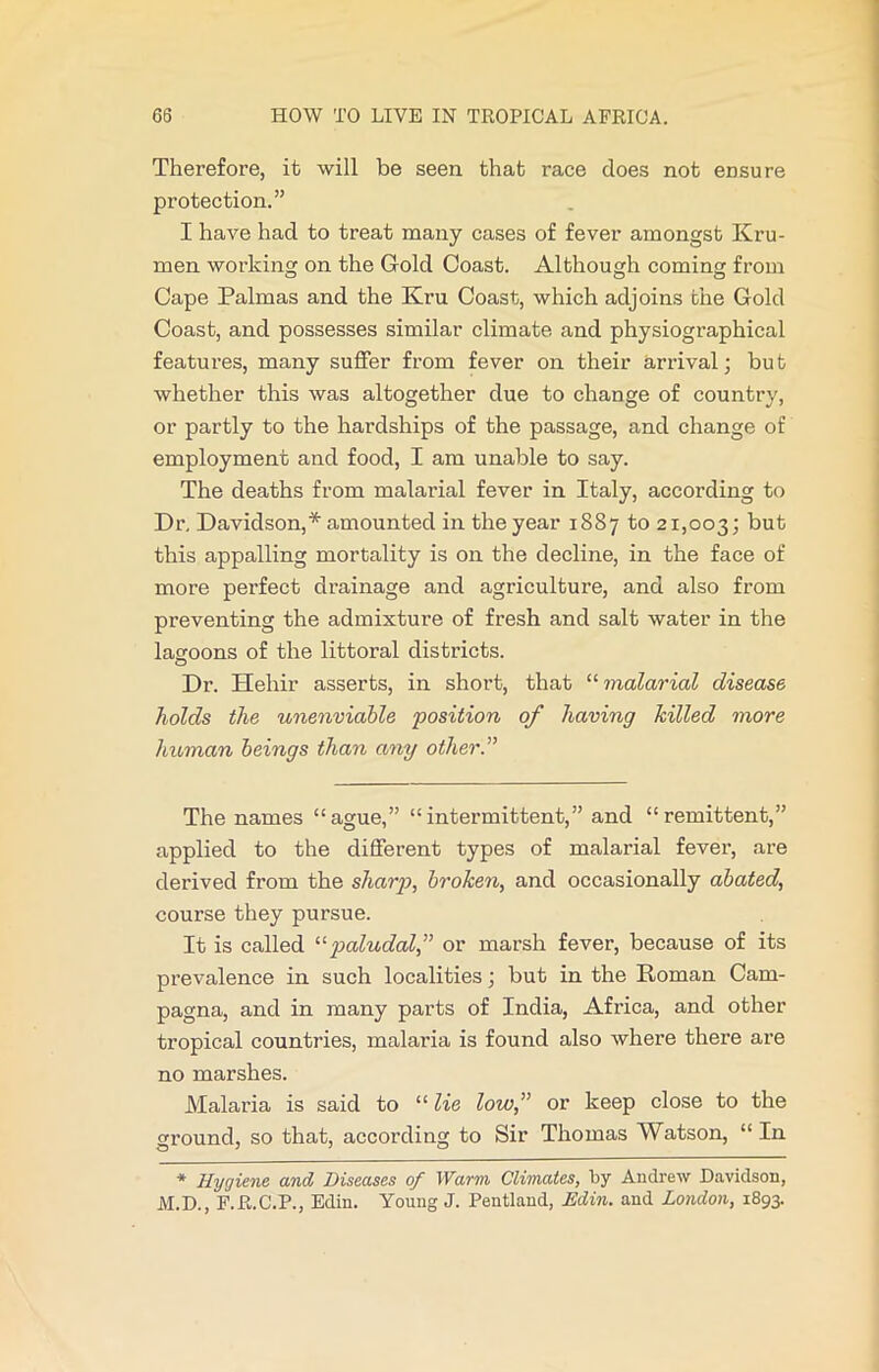 Therefore, it will be seen that race does not ensure protection.” I have had to treat many cases of fever amongst Kru- men working on the Gold Coast. Although coming from Cape Palmas and the Kru Coast, which adjoins the Gold Coast, and possesses similar climate and physiographical features, many suffer from fever on their arrival; but whether this was altogether due to change of country, or partly to the hardships of the passage, and change of employment and food, I am unable to say. The deaths from malarial fever in Italy, according to Dr, Davidson,* amounted in the year 1887 to 21,003; but this appalling mortality is on the decline, in the face of more perfect drainage and agriculture, and also from preventing the admixture of fresh and salt water in the lagoons of the littoral districts. Dr. Hehir asserts, in short, that “malarial disease holds the unenviable position of having hilled more human beings than any other.” The names “ague,” “intermittent,” and “remittent,” applied to the different types of malarial fever, are derived from the sharp, broken, and occasionally abated, course they pursue. It is called “paludal,” or marsh fever, because of its prevalence in such localities; but in the Roman Cam- pagna, and in many parts of India, Africa, and other tropical countries, malaria is found also where there are no marshes. Malaria is said to “ lie low,” or keep close to the ground, so that, according to Sir Thomas Watson, “In * Hygiene and Diseases of Warm Climates, by Andrew Davidson, M.D., F.R.C.P., Edin. Young J. Pentland, Min. and London, 1893.