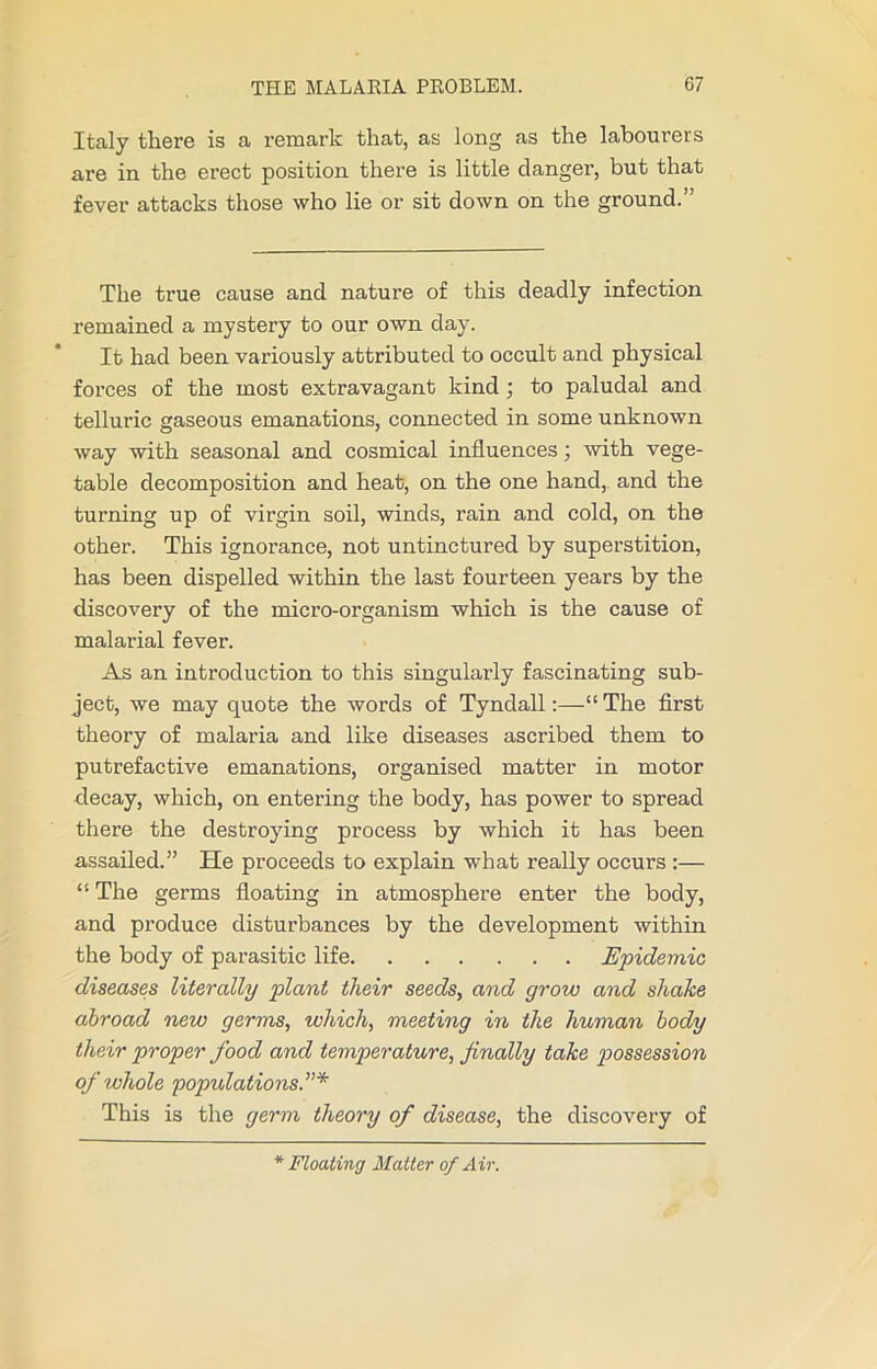 Italy there is a remark that, as long as the labourers are in the erect position there is little clanger, but that fever attacks those who lie or sit down on the ground.” The true cause and nature of this deadly infection remained a mystery to our own day. It had been variously attributed to occult and physical forces of the most extravagant kind ; to paludal and telluric gaseous emanations, connected in some unknown way with seasonal and cosmical influences; with vege- table decomposition and heat, on the one hand, and the turning up of virgin soil, winds, rain and cold, on the other. This ignorance, not untinctured by superstition, has been dispelled within the last fourteen years by the discovery of the micro-organism which is the cause of malarial fever. As an introduction to this singularly fascinating sub- ject, we may quote the words of Tyndall:—“The first theory of malaria and like diseases ascribed them to putrefactive emanations, organised matter in motor decay, which, on entering the body, has power to spread there the destroying process by which it has been assailed.” He proceeds to explain what really occurs :— “ The germs floating in atmosphere enter the body, and produce disturbances by the development within the body of parasitic life Epidemic, diseases literally plant their seeds, and grow and shake abroad new germs, which, meeting in the human body their proper food and temperature, finally take possession of whole populations.”* This is the germ theory of disease, the discovery of * Floating Matter of Air.
