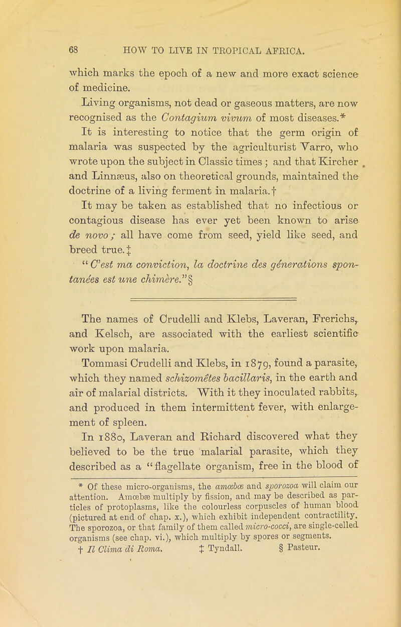 which marks the epoch of a new and more exact science of medicine. Living oi’ganisms, not dead or gaseous matters, are now recognised as the Contagium vivum of most diseases.* It is interesting to notice that the germ origin of malaria was suspected by the agriculturist Varro, who wrote upon the subject in Classic times ; and that Kircher . and Linnseus, also on theoretical grounds, maintained the doctrine of a living ferment in malaria, f It may be taken as established that no infectious or contagious disease has ever yet been known to arise de novo; all have come from seed, yield like seed, and breed true.j: “ C’est ma conviction, la doctrine des generations spon- tane'es est une chimere.”§ The names of Crudelli and Klebs, Laveran, Frerichs, and Kelsch, are associated with the earliest scientific work upon malaria. Tommasi Crudelli and Klebs, in 1879, found a parasite, which they named schizometes bacillaris, in the earth and air of malarial districts. With it they inoculated rabbits, and produced in them intermittent fever, with enlarge- ment of spleen. In 1880, Laveran and Richard discovered what they believed to be the true malarial parasite, which they described as a “flagellate organism, free in the blood of * Of these micro-organisms, the amosbce and sporozoa will claim our attention. Amcebre multiply by fission, and may be described as par- ticles of protoplasms, like the colourless corpuscles of human blood (pictured at end of chap. x.), which exhibit independent contractility. The sporozoa, or that family of them called micro-cocci, are single-celled organisms (see chap, vi.), which multiply by spores or segments, f II Clima cli Roma. $ Tyndall. § Pasteur.