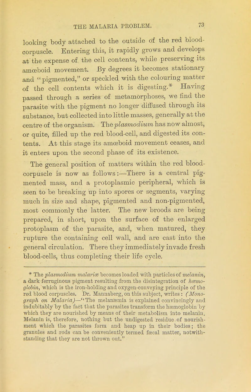 looking body attached to the outside of the red blood- corpuscle. Entering this, it rapidly grows and develops at the expense of the cell contents, while preserving its amoeboid movement. JBy degrees it becomes stationai} and “ pigmented,” or speckled with the colouring matter of the cell contents which it is digesting.* Having passed through a series of metamorphoses, we find the parasite with the pigment no longer diffused through its substance, but collected into little masses, generally at the centre of the organism. The plasmodium has now almost, or quite, filled up the red blood-cell, and digested its con- tents. At this stage its amoeboid movement ceases, and it enters upon the second phase of its existence. The general position of matters within the red blood- corpuscle is now as follows:—There is a central pig- mented mass, and a protoplasmic peripheral, which is seen to be breaking up into spores or segments, varying much in size and shape, pigmented and non-pigmented, most commonly the latter. The new broods are being prepared, in short, upon the surface of the enlarged protoplasm of the parasite, and, when matured, they rupture the containing cell wall, and are cast into the general circulation. There they immediately invade fresh blood-cells, thus completing their life cycle. * The plasmodium malarias becomes loaded with particles of melanin, a dark ferruginous pigment resulting from the disintegration of haemo- globin, which is the iron-holding and oxygen-conveying principle of the red blood corpuscles. Dr. Mannaberg, on this subject, writes: (Mono- graph on Malaria)—‘‘The melanaemia is explained convincingly and indubitably by the fact that the parasites transform the hemoglobin by which they are nourished by means of their metabolism into melanin. Melanin is, therefore, nothing but the undigested residue of nourish- ment which the parasites form and heap up in their bodies; the granules and rods can be conveniently termed faecal matter, notwith- standing that they are not thrown out.”