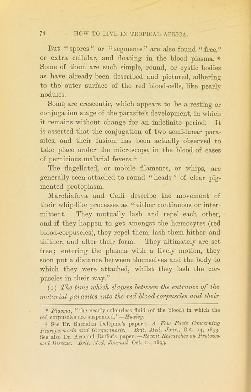 But “ spores ” or “ segments ” are also found “ free,” or extra cellular, and floating in the blood plasma. * Some of them are such simple, round, or cystic bodies as have already been described and pictured, adhering to the outer surface of the red blood-cells, like pearly nodules. Some are crescentic, which appears to be a resting or conjugation stage of the parasite’s development, in which it remains without change for an indefinite period. It is asserted that the conjugation of two semi-lunar para- sites, and their fusion, has been actually observed to take place under the microscope, in the blood of cases of pernicious malarial fevers, f The flagellated, or mobile filaments, or whips, are generally seen attached to round “heads ” of clear pig- mented protoplasm. Marchiafava and Celli describe the movement of their whip-like processes as “ either continuous or inter- mittent. They mutually lash and repel each other, and if they happen to get amongst the hcemocytes (red blood-corpuscles), they repel them, lash them hither and thither, and alter their form. They ultimately are set free; entering the plasma with a lively motion, they soon put a distance between themselves and the body to which they were attached, whilst they lash the cor- puscles in their way.” (i) The time which elapses between the entrance of the malarial parasites into the red blood-corpuscles and their * Plasma, “ the nearly colourless fluid, (of the blood) in which the red corpuscles are suspended. ”—Iluxley. •|- See Dr. Sheridan Deldpine’s paper:—A Few Facts Concerning Psoropermusis and Gregarinosis. Brit. Med. Jour., Oct. 14, 1893. See also Dr. Armand Ruffer’s paper :—Recent Researches on Protozoa and Disease. Brit. Med. Journal, Oct. 14, 1893.