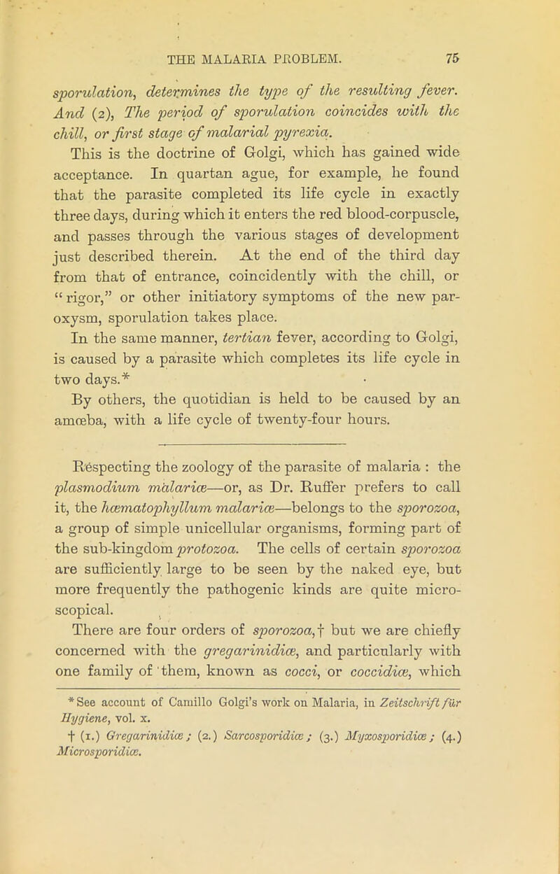 sporulation, determines the type of the resulting fever. And (2), The period of sporulation coincides with the chill, or first stage of malarial pyrexia. This is the doctrine of Golgi, which has gained wide acceptance. In quartan ague, for example, he found that the parasite completed its life cycle in exactly three days, during which it enters the red blood-corpuscle, and passes through the various stages of development just described therein. At the end of the third day from that of entrance, coincidently with the chill, or “ rigor,” or other initiatory symptoms of the new par- oxysm, sporulation takes place. In the same manner, tertian fever, according to Golgi, is caused by a parasite which completes its life cycle in two days.* By others, the quotidian is held to be caused by an amoeba, with a life cycle of twenty-four hours. Respecting the zoology of the parasite of malaria : the plasmodium malar ice—or, as Dr. Ruffer prefers to call it, the hcematophyllum malarice—belongs to the sporozoa, a group of simple unicellular organisms, forming part of the sub-kingdom protozoa. The cells of certain sporozoa are sufficiently large to be seen by the naked eye, but more frequently the pathogenic kinds are quite micro- scopical. There are four orders of sporozoa, f but we are chiefly concerned with the gregarinidice, and particularly with one family of them, known as cocci, or coccidice, which * See account of Camillo Golgi’s work on Malaria, in Zeitsclirift fur Hygiene, vol. x. t (1.) Gregarinidice; (2.) Sarcosporidicc; (3.) Myxosporidice; (4.) Microsporidice.