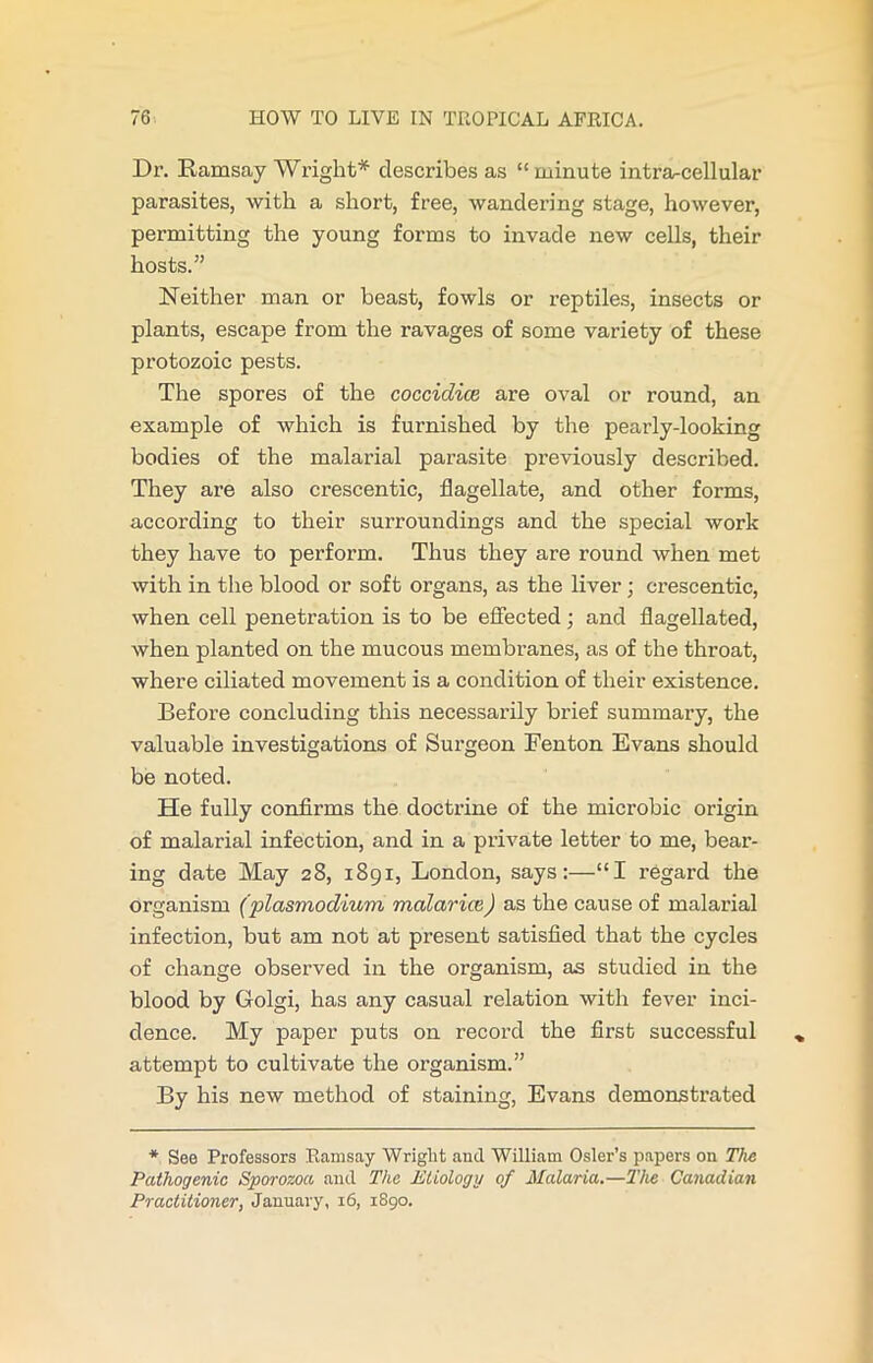 Dr. Ramsay Wright* describes as “ minute intra-cell ular parasites, with a short, free, wandering stage, however, permitting the young forms to invade new cells, their hosts.” Neither man or beast, fowls or reptiles, insects or plants, escape from the ravages of some variety of these protozoic pests. The spores of the coccidice are oval or round, an example of which is furnished by the pearly-looking bodies of the malarial parasite previously described. They are also crescentic, flagellate, and other forms, according to their surroundings and the special work they have to perform. Thus they are round when met with in the blood or soft organs, as the liver; crescentic, when cell penetration is to be effected; and flagellated, when planted on the mucous membranes, as of the throat, where ciliated movement is a condition of their existence. Before concluding this necessarily brief summary, the valuable investigations of Surgeon Fenton Evans should be noted. He fully confirms the doctrine of the microbic origin of malarial infection, and in a private letter to me, bear- ing date May 28, 1891, London, says:—“I regard the organism (plasmodium malarice) as the cause of malarial infection, but am not at present satisfied that the cycles of change observed in the organism, as studied in the blood by Golgi, has any casual relation with fever inci- dence. My paper puts on record the first successful attempt to cultivate the organism.” By his new method of staining, Evans demonstrated * See Professors Ramsay Wriglit and William Osier’s papers on The Pathogenic Sporozoa and The Etiology of Malaria.—The Canadian Practitioner, January, 16, 1890.