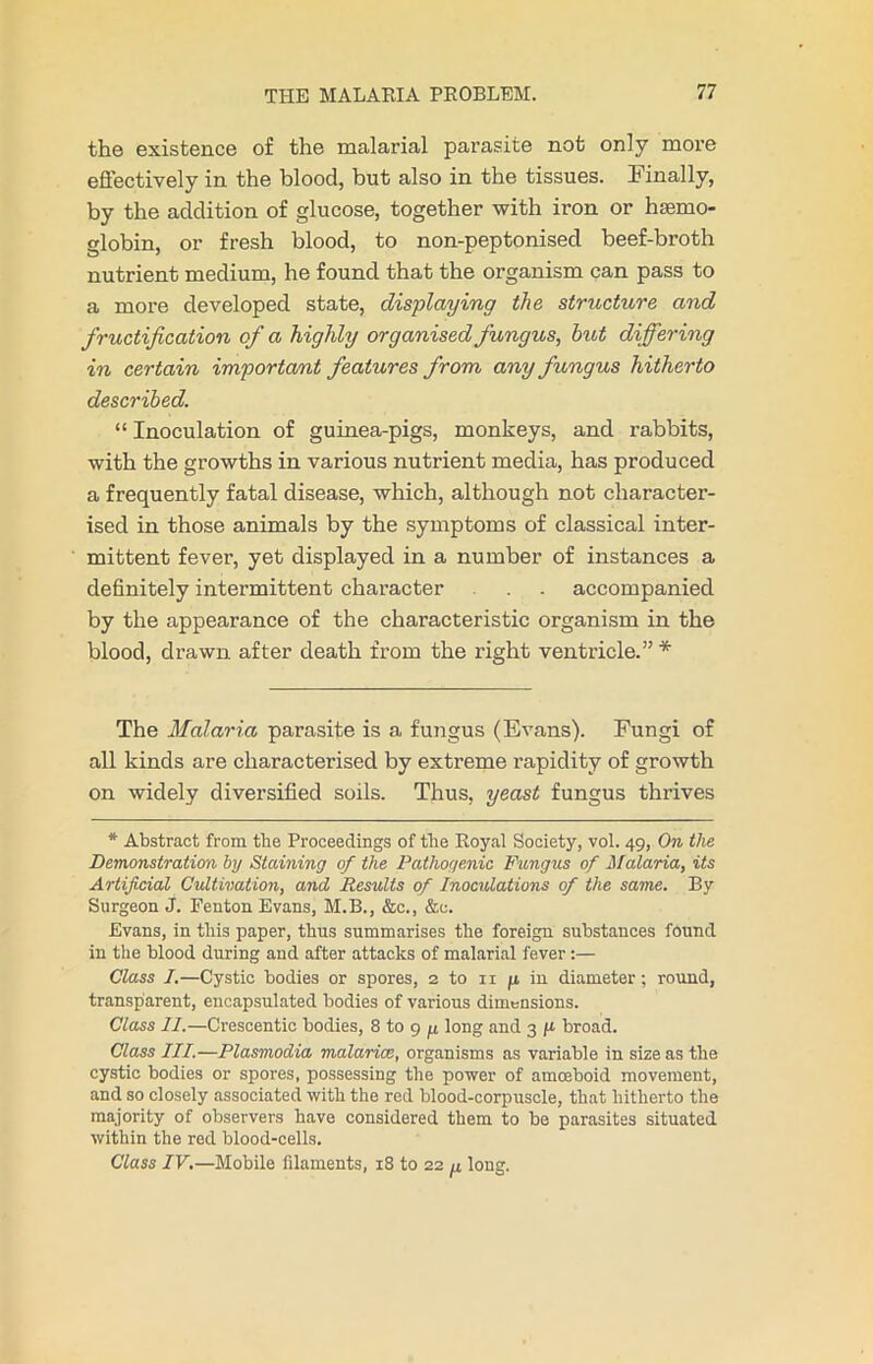 the existence of the malarial parasite not only more effectively in the blood, but also in the tissues. Finally, by the addition of glucose, together with iron or haemo- globin, or fresh blood, to non-peptonised beef-broth nutrient medium, he found that the organism can pass to a more developed state, displaying the structure and fructification of a highly organised fungus, but differing in certain important features from any fungus hitherto described. “ Inoculation of guinea-pigs, monkeys, and rabbits, with the growths in various nutrient media, has produced a frequently fatal disease, which, although not character- ised in those animals by the symptoms of classical inter- mittent fever, yet displayed in a number of instances a definitely intermittent character . . accompanied by the appearance of the characteristic organism in the blood, drawn after death from the right ventricle.” * The Malaria parasite is a fungus (Evans). Fungi of all kinds are characterised by extreme rapidity of growth on widely diversified soils. Thus, yeast fungus thrives * Abstract from the Proceedings of the Royal Society, vol. 49, On the Demonstration by Staining of the Pathogenic Fungus of Malaria, its Artificial Cultivation, and Results of Inoculations of the same. By Surgeon J. Fenton Evans, M.B., &c., &c. Evans, in this paper, thus summarises the foreign substances found in the blood during and after attacks of malarial fever :— Class I.—Cystic bodies or spores, 2 to n fi in diameter; round, transparent, encapsulated bodies of various dimensions. Class II.—Crescentic bodies, 8 to 9 ju long and 3 g broad. Class III.—Plasmodia malarice, organisms as variable in size as the cystic bodies or spores, possessing the power of amoeboid movement, and so closely associated with the red blood-corpuscle, that hitherto the majority of observers have considered them to be parasites situated within the red blood-cells. Class IV.—Mobile filaments, 18 to 22 ^ long.