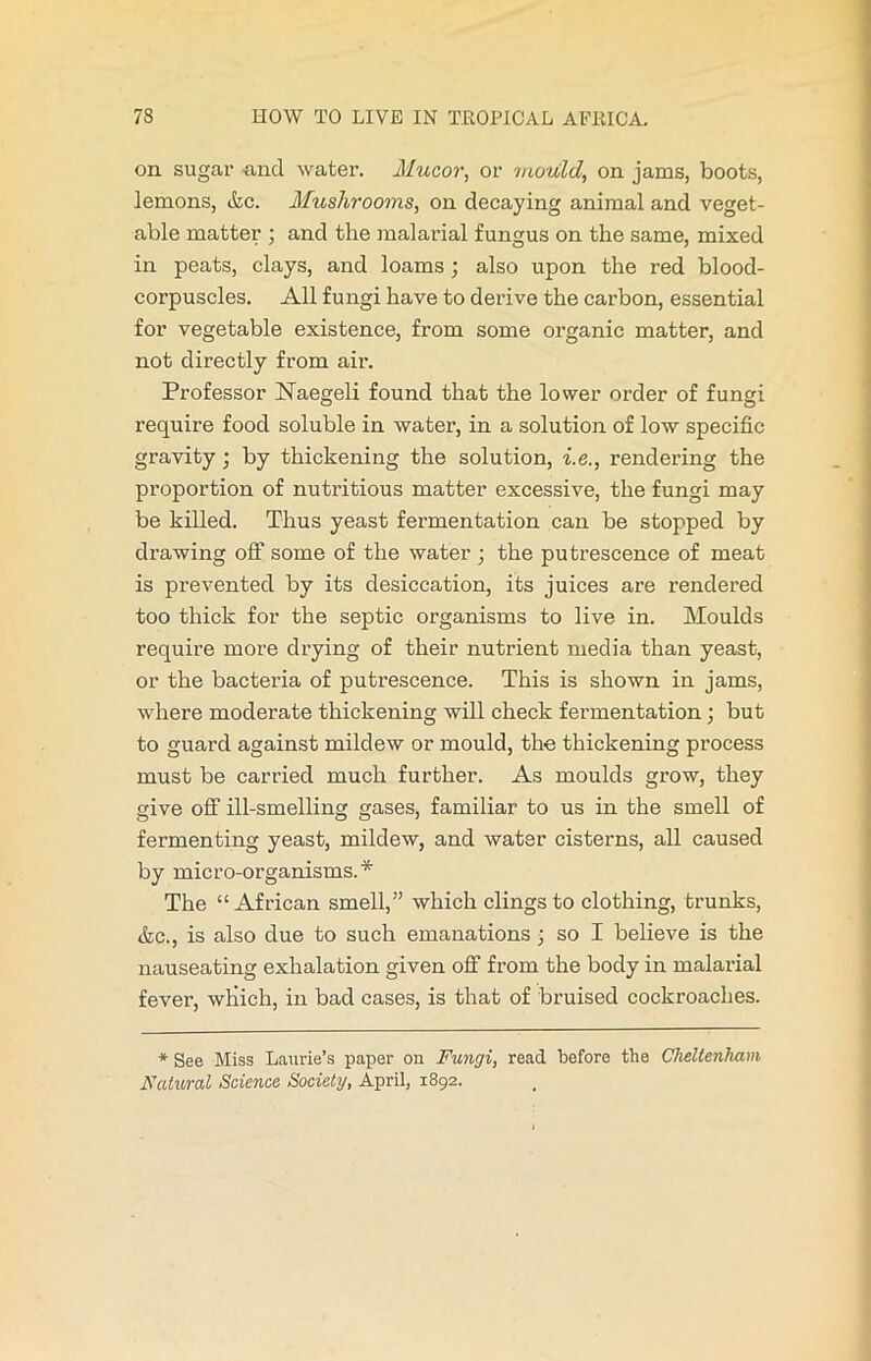 on sugar and water. Mucor, or mould, on jams, boots, lemons, Ac. Mushrooms, on decaying animal and veget- able matter ; and the malarial fungus on the same, mixed in peats, clays, and loams; also upon the red blood- corpuscles. All fungi have to derive the carbon, essential for vegetable existence, from some organic matter, and not directly from air. Professor Naegoli found that the lower order of fungi require food soluble in water, in a solution of low specific gravity; by thickening the solution, i.e., rendering the proportion of nutritious matter excessive, the fungi may be killed. Thus yeast fermentation can be stopped by drawing off some of the water ; the putrescence of meat is prevented by its desiccation, its juices are rendered too thick for the septic organisms to live in. Moulds require more drying of their nutrient media than yeast, or the bacteria of putrescence. This is shown in jams, where moderate thickening will check fermentation; but to guard against mildew or mould, the thickening process must be carried much further. As moulds grow, they give off ill-smelling gases, familiar to us in the smell of fermenting yeast, mildew, and water cisterns, all caused by micro-organisms.* The “African smell,” which clings to clothing, trunks, &c., is also due to such emanations; so I believe is the nauseating exhalation given off from the body in malarial fever, which, in bad cases, is that of bruised cockroaches. * See Miss Laurie’s paper on Fungi, read before the Cheltenham Natural Science Society, April, 1892.